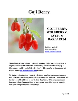 Page 1 of 28
Goji Berry
GOJI BERRY,
WOLFBERRY,
LYCIUM
BARBARUM
by Zibby Malecki
MicroAlpha Inc.
www.microalpha.com
MicroAlpha’s Neutralizers, Peace Ball and Peace Disk have been proven to
improve one’s quality of health, and can help one recover from injury or
illness more rapidly and efficiently. How? – Please refer to the appropriate
section on the www.microalpha.com website.
To further enhance these expected effects on your body, you must consume
real nutrients – including a balance of vitamins and minerals. Superfoods are
the best possible addition to any diet on the planet. Of course anyone can
have side effects from anything, so always add something new to your diet
slowly or with your doctor’s knowledge.
 