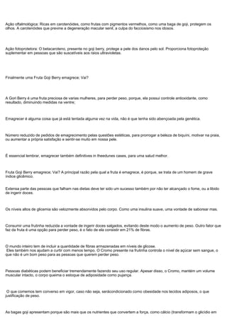 Ação oftalmológica: Ricas em carotenóides, como frutas com pigmentos vermelhos, como uma baga de goji, protegem os
olhos. A carotenóides que previne a degeneração macular senil, a culpa do facciosismo nos idosos.
Ação fotoprotetora: O betacaroteno, presente no goji berry, protege a pele dos danos pelo sol. Proporciona fotoproteção
suplementar em pessoas que são suscetíveis aos raios ultravioletas.
Finalmente uma Fruta Goji Berry emagrece; Vai?
A Gori Berry é uma fruta preciosa de varias mulheres, para perder peso, porque, ela possui controle antioxidante, como
resultado, diminuindo medidas na ventre;
Emagrecer é alguma coisa que já está tentada alguma vez na vida, não é que tenha sido abençoada pela genética.
Número reduzido de pedidos de emagrecimento pelas questões estéticas, para prorrogar a beleza de biquíni, motivar na praia,
ou aumentar a própria satisfação e sentir-se muito em nossa pele.
É essencial lembrar, emagrecer também definitives in theedunes cases, para uma salud melhor.
Fruta Goji Berry emagrece; Vai? A principal razão pela qual a fruta é emagrece, é porque, se trata de um homem de grave
índice glicêmico.
Extensa parte das pessoas que falham nas dietas deve ter sido um sucesso também por não ter alcançado o fome, ou a libido
de ingerir doces.
Os níveis altos de glicemia são velozmente absorvidos pelo corpo. Como uma insulina suave, uma vontade de saborear mas.
Consumir uma frutinha reduzida a vontade de ingerir doces salgados, evitando deste modo o aumento de peso. Outro fator que
faz da fruta é uma opção para perder peso, é o fato de ela consistir em 21% de fibras.
O mundo inteiro tem de incluir a quantidade de fibras armazenadas em níveis de glicose.
Eles também nos ajudam a curtir com menos tempo. O Cromo presente na frutinha controla o nível de açúcar sem sangue, o
que não é um bom peso para as pessoas que querem perder peso.
Pessoas diabéticas podem beneficiar tremendamente fazendo seu uso regular. Apesar disso, o Cromo, mantém um volume
muscular intacto, o corpo queima o estoque de adiposidade como pujança.
O que comemos tem converso em vigor, caso não seja, serácondicionado como obesidade nos tecidos adiposos, o que
justificação de peso.
As bagas goji apresentam porque são mais que os nutrientes que convertem a força, como cálcio (transformam o glicídio em
 