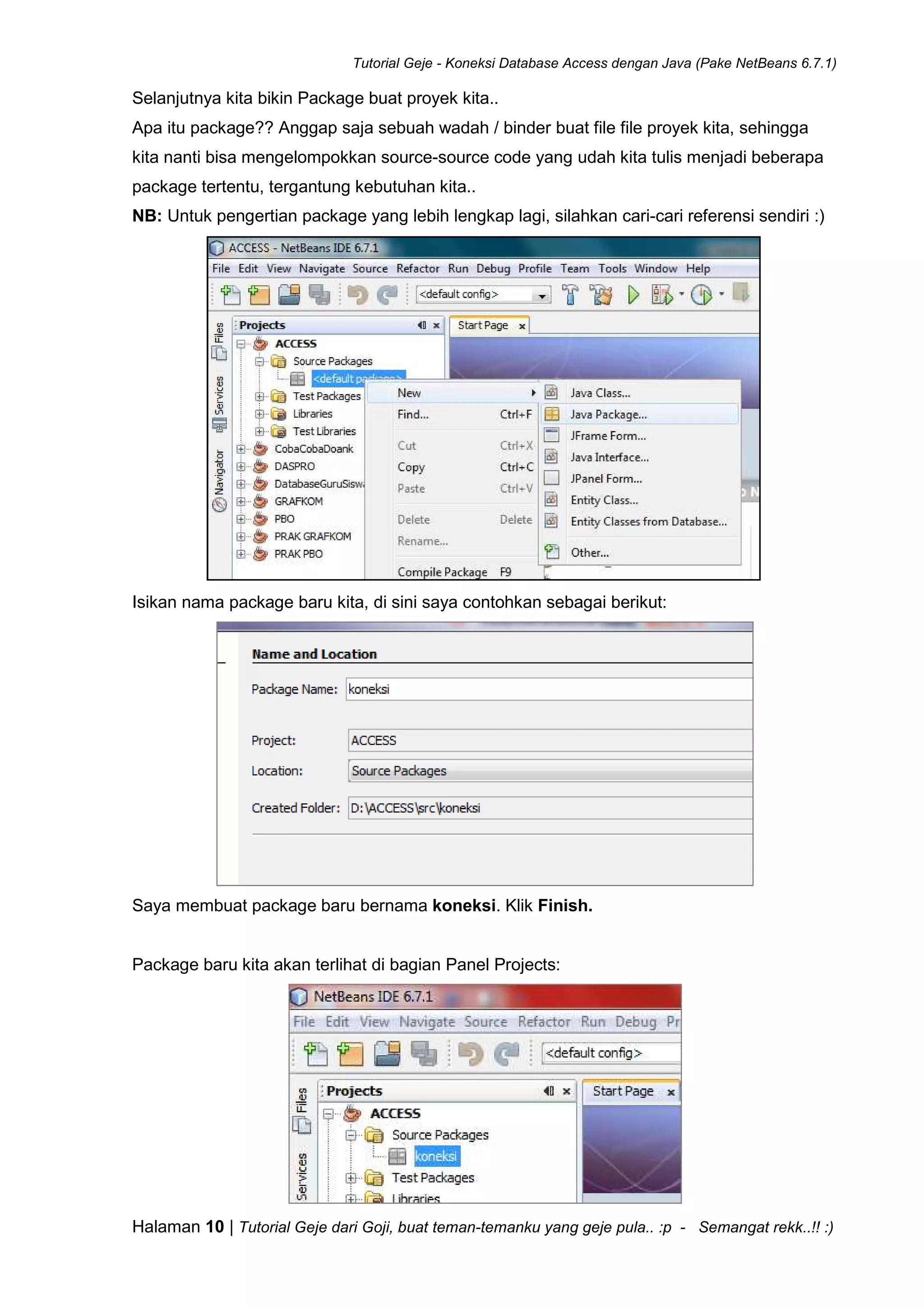 Tutorial Geje - Koneksi Database Access dengan Java (Pake NetBeans 6.7.1)
Halaman 10 | Tutorial Geje dari Goji, buat teman-temanku yang geje pula.. :p - Semangat rekk..!! :)
Selanjutnya kita bikin Package buat proyek kita..
Apa itu package?? Anggap saja sebuah wadah / binder buat file file proyek kita, sehingga
kita nanti bisa mengelompokkan source-source code yang udah kita tulis menjadi beberapa
package tertentu, tergantung kebutuhan kita..
NB: Untuk pengertian package yang lebih lengkap lagi, silahkan cari-cari referensi sendiri :)
Isikan nama package baru kita, di sini saya contohkan sebagai berikut:
Saya membuat package baru bernama koneksi. Klik Finish.
Package baru kita akan terlihat di bagian Panel Projects:
 
