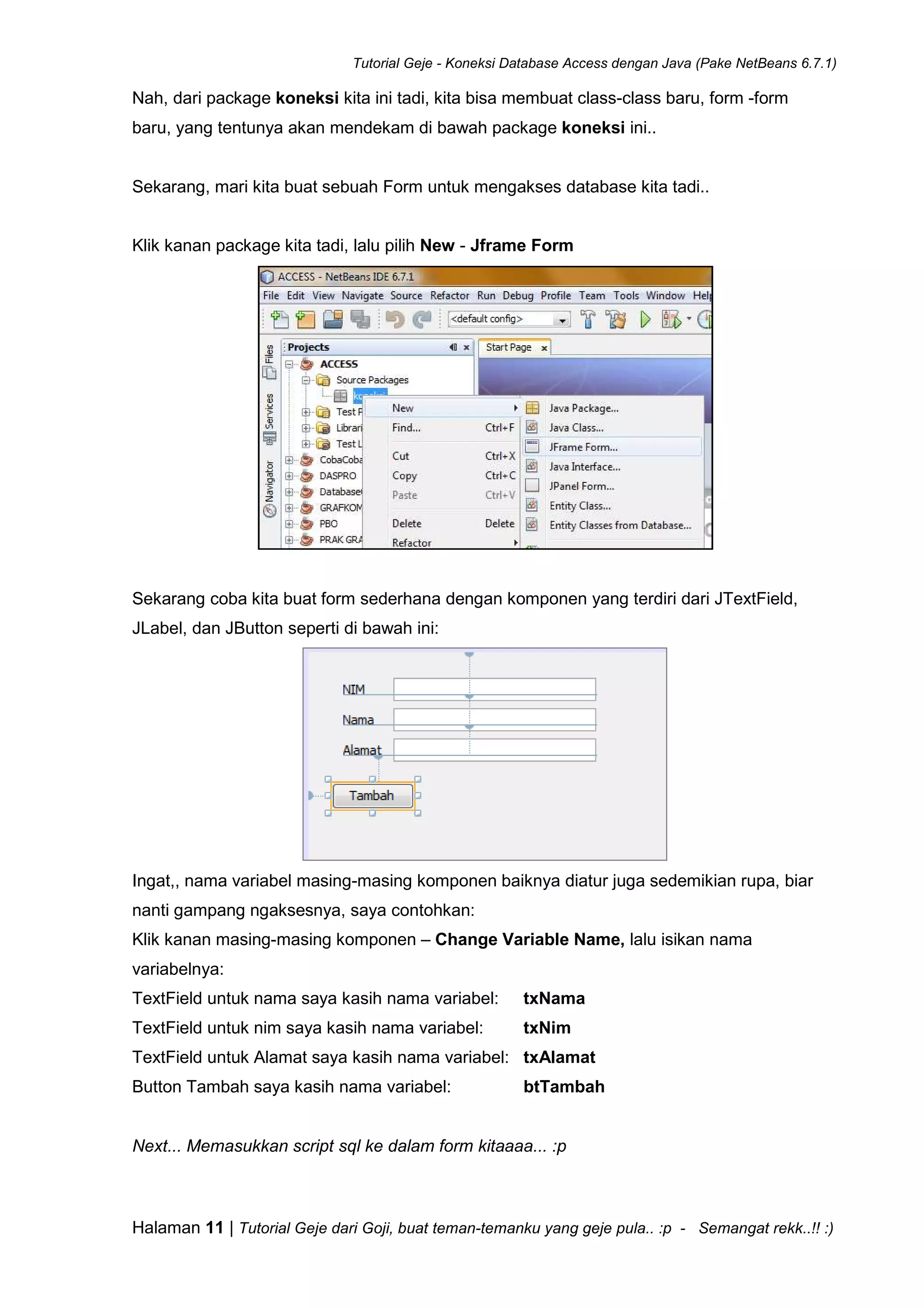 Tutorial Geje - Koneksi Database Access dengan Java (Pake NetBeans 6.7.1)
Halaman 11 | Tutorial Geje dari Goji, buat teman-temanku yang geje pula.. :p - Semangat rekk..!! :)
Nah, dari package koneksi kita ini tadi, kita bisa membuat class-class baru, form -form
baru, yang tentunya akan mendekam di bawah package koneksi ini..
Sekarang, mari kita buat sebuah Form untuk mengakses database kita tadi..
Klik kanan package kita tadi, lalu pilih New - Jframe Form
Sekarang coba kita buat form sederhana dengan komponen yang terdiri dari JTextField,
JLabel, dan JButton seperti di bawah ini:
Ingat,, nama variabel masing-masing komponen baiknya diatur juga sedemikian rupa, biar
nanti gampang ngaksesnya, saya contohkan:
Klik kanan masing-masing komponen – Change Variable Name, lalu isikan nama
variabelnya:
TextField untuk nama saya kasih nama variabel: txNama
TextField untuk nim saya kasih nama variabel: txNim
TextField untuk Alamat saya kasih nama variabel: txAlamat
Button Tambah saya kasih nama variabel: btTambah
Next... Memasukkan script sql ke dalam form kitaaaa... :p
 
