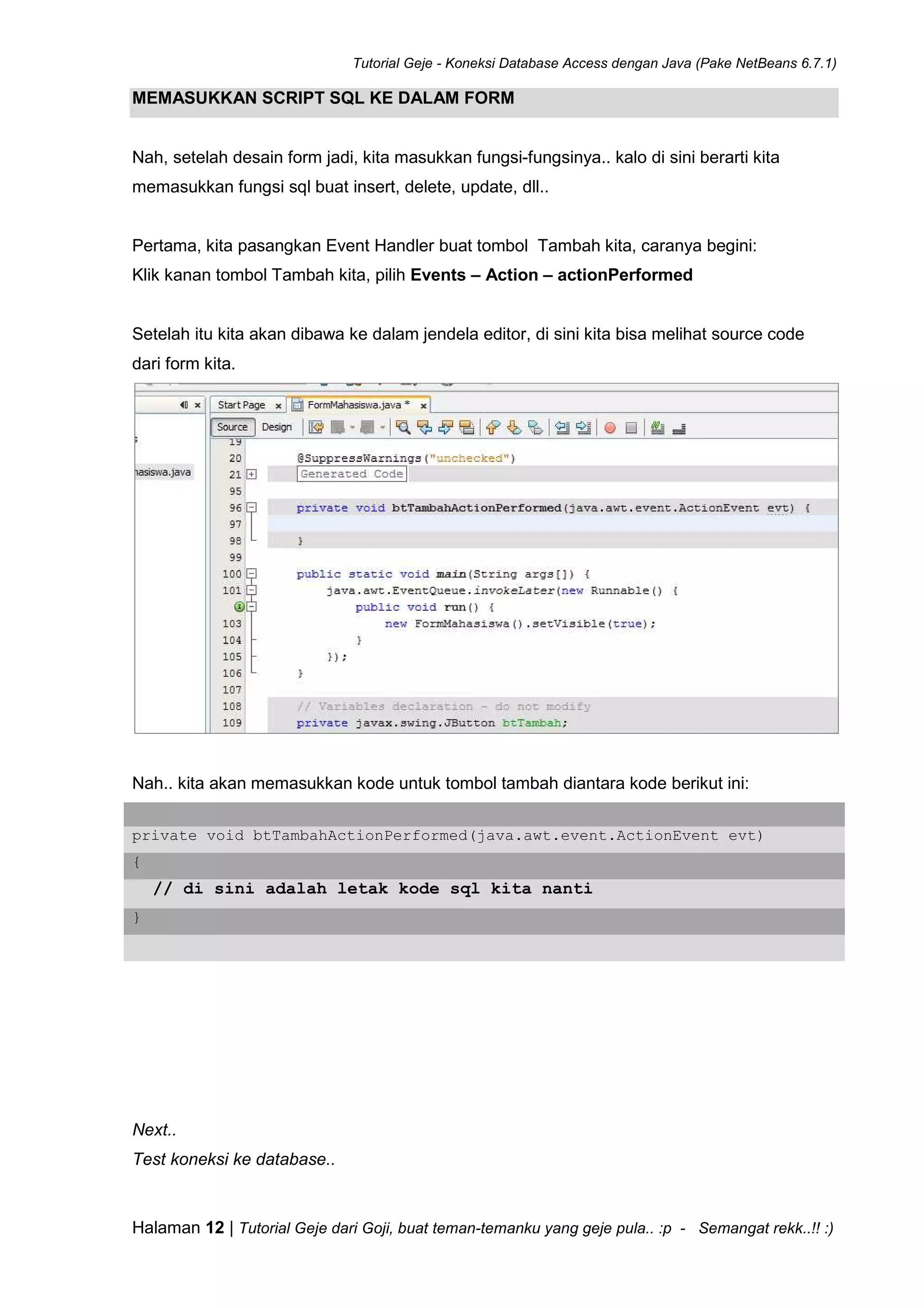 Tutorial Geje - Koneksi Database Access dengan Java (Pake NetBeans 6.7.1)
Halaman 12 | Tutorial Geje dari Goji, buat teman-temanku yang geje pula.. :p - Semangat rekk..!! :)
MEMASUKKAN SCRIPT SQL KE DALAM FORM
Nah, setelah desain form jadi, kita masukkan fungsi-fungsinya.. kalo di sini berarti kita
memasukkan fungsi sql buat insert, delete, update, dll..
Pertama, kita pasangkan Event Handler buat tombol Tambah kita, caranya begini:
Klik kanan tombol Tambah kita, pilih Events – Action – actionPerformed
Setelah itu kita akan dibawa ke dalam jendela editor, di sini kita bisa melihat source code
dari form kita.
Nah.. kita akan memasukkan kode untuk tombol tambah diantara kode berikut ini:
private void btTambahActionPerformed(java.awt.event.ActionEvent evt)
{
// di sini adalah letak kode sql kita nanti
}
Next..
Test koneksi ke database..
 