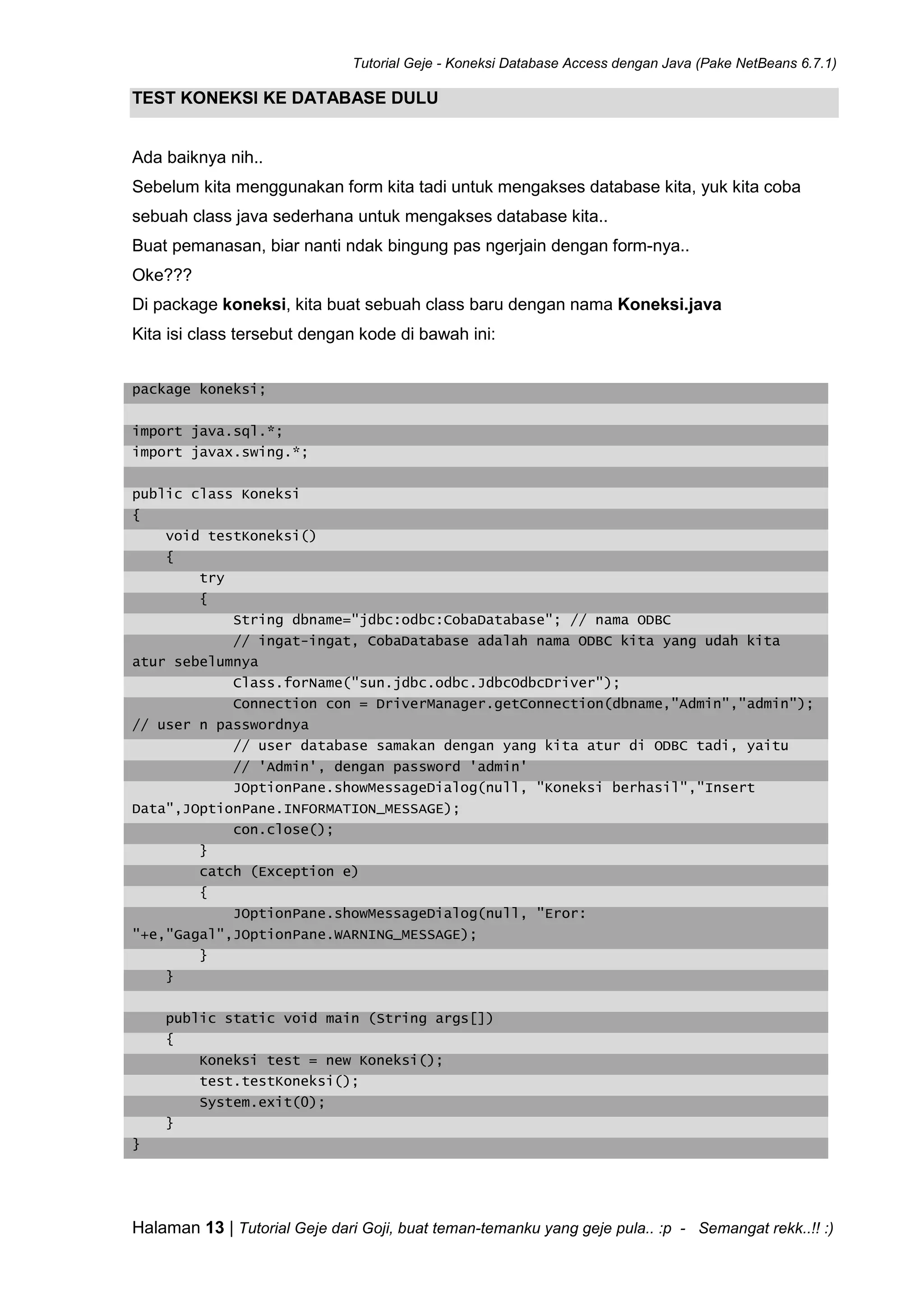 Tutorial Geje - Koneksi Database Access dengan Java (Pake NetBeans 6.7.1)
Halaman 13 | Tutorial Geje dari Goji, buat teman-temanku yang geje pula.. :p - Semangat rekk..!! :)
TEST KONEKSI KE DATABASE DULU
Ada baiknya nih..
Sebelum kita menggunakan form kita tadi untuk mengakses database kita, yuk kita coba
sebuah class java sederhana untuk mengakses database kita..
Buat pemanasan, biar nanti ndak bingung pas ngerjain dengan form-nya..
Oke???
Di package koneksi, kita buat sebuah class baru dengan nama Koneksi.java
Kita isi class tersebut dengan kode di bawah ini:
package koneksi;
import java.sql.*;
import javax.swing.*;
public class Koneksi
{
void testKoneksi()
{
try
{
String dbname="jdbc:odbc:CobaDatabase"; // nama ODBC
// ingat-ingat, CobaDatabase adalah nama ODBC kita yang udah kita
atur sebelumnya
Class.forName("sun.jdbc.odbc.JdbcOdbcDriver");
Connection con = DriverManager.getConnection(dbname,"Admin","admin");
// user n passwordnya
// user database samakan dengan yang kita atur di ODBC tadi, yaitu
// 'Admin', dengan password 'admin'
JOptionPane.showMessageDialog(null, "Koneksi berhasil","Insert
Data",JOptionPane.INFORMATION_MESSAGE);
con.close();
}
catch (Exception e)
{
JOptionPane.showMessageDialog(null, "Eror:
"+e,"Gagal",JOptionPane.WARNING_MESSAGE);
}
}
public static void main (String args[])
{
Koneksi test = new Koneksi();
test.testKoneksi();
System.exit(0);
}
}
 