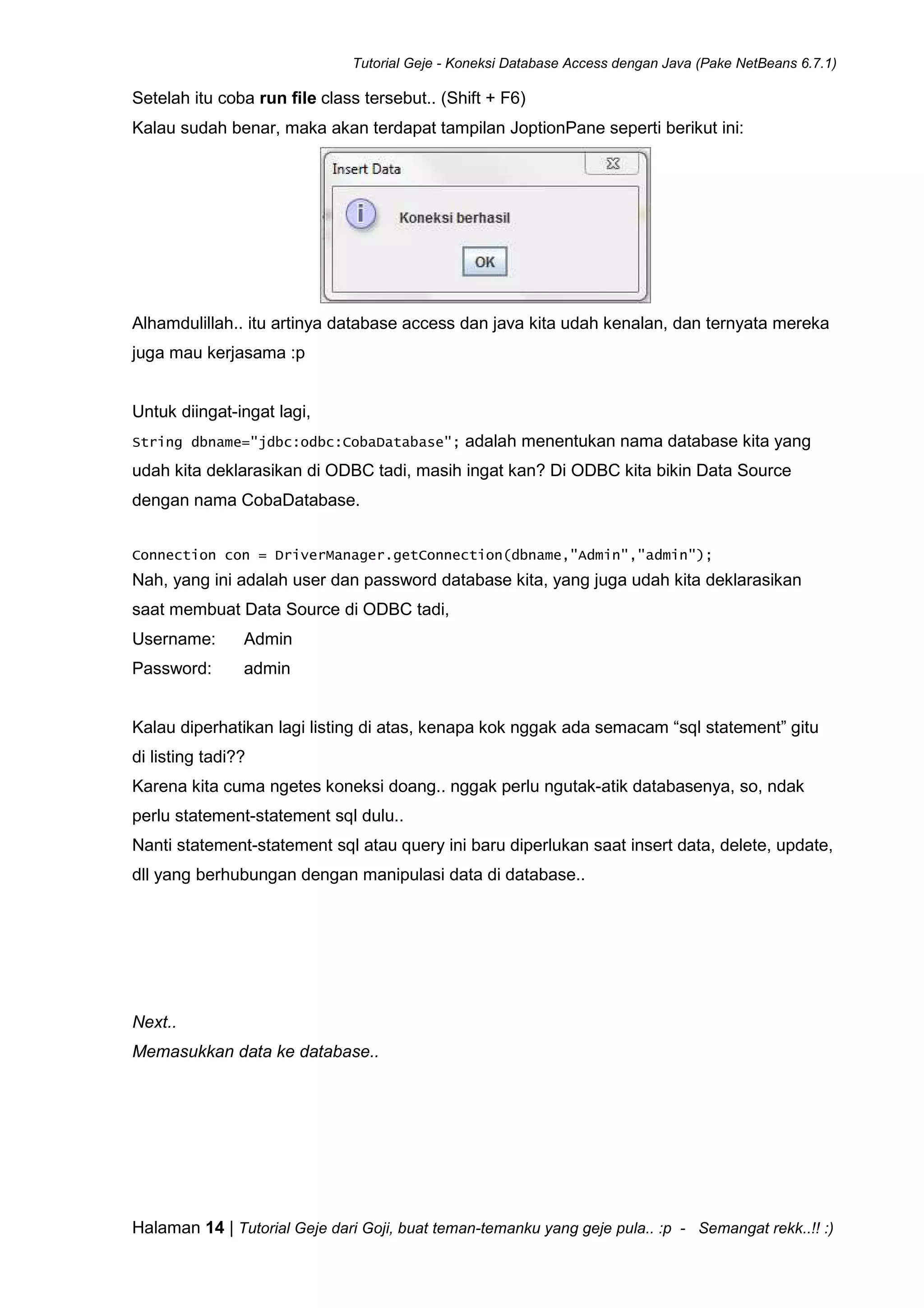 Tutorial Geje - Koneksi Database Access dengan Java (Pake NetBeans 6.7.1)
Halaman 14 | Tutorial Geje dari Goji, buat teman-temanku yang geje pula.. :p - Semangat rekk..!! :)
Setelah itu coba run file class tersebut.. (Shift + F6)
Kalau sudah benar, maka akan terdapat tampilan JoptionPane seperti berikut ini:
Alhamdulillah.. itu artinya database access dan java kita udah kenalan, dan ternyata mereka
juga mau kerjasama :p
Untuk diingat-ingat lagi,
String dbname="jdbc:odbc:CobaDatabase"; adalah menentukan nama database kita yang
udah kita deklarasikan di ODBC tadi, masih ingat kan? Di ODBC kita bikin Data Source
dengan nama CobaDatabase.
Connection con = DriverManager.getConnection(dbname,"Admin","admin");
Nah, yang ini adalah user dan password database kita, yang juga udah kita deklarasikan
saat membuat Data Source di ODBC tadi,
Username: Admin
Password: admin
Kalau diperhatikan lagi listing di atas, kenapa kok nggak ada semacam “sql statement” gitu
di listing tadi??
Karena kita cuma ngetes koneksi doang.. nggak perlu ngutak-atik databasenya, so, ndak
perlu statement-statement sql dulu..
Nanti statement-statement sql atau query ini baru diperlukan saat insert data, delete, update,
dll yang berhubungan dengan manipulasi data di database..
Next..
Memasukkan data ke database..
 
