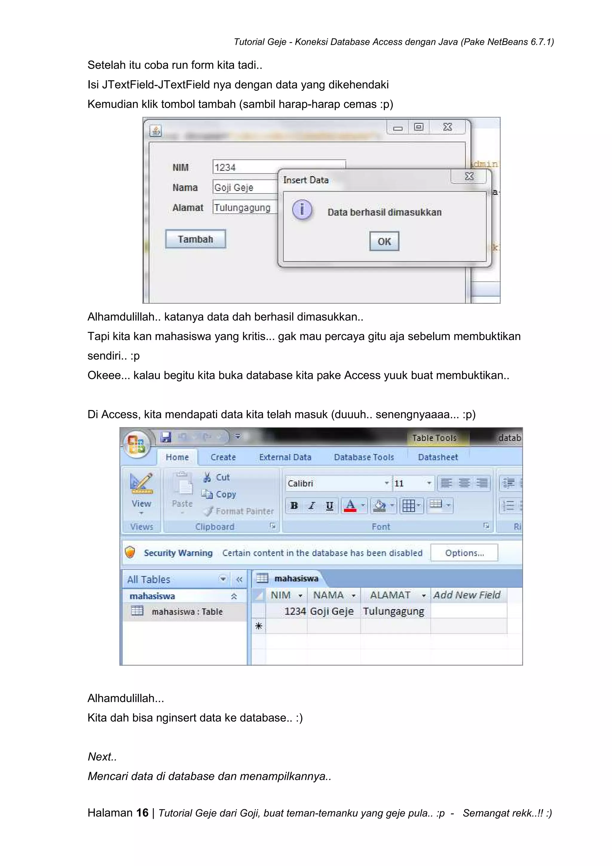 Tutorial Geje - Koneksi Database Access dengan Java (Pake NetBeans 6.7.1)
Halaman 16 | Tutorial Geje dari Goji, buat teman-temanku yang geje pula.. :p - Semangat rekk..!! :)
Setelah itu coba run form kita tadi..
Isi JTextField-JTextField nya dengan data yang dikehendaki
Kemudian klik tombol tambah (sambil harap-harap cemas :p)
Alhamdulillah.. katanya data dah berhasil dimasukkan..
Tapi kita kan mahasiswa yang kritis... gak mau percaya gitu aja sebelum membuktikan
sendiri.. :p
Okeee... kalau begitu kita buka database kita pake Access yuuk buat membuktikan..
Di Access, kita mendapati data kita telah masuk (duuuh.. senengnyaaaa... :p)
Alhamdulillah...
Kita dah bisa nginsert data ke database.. :)
Next..
Mencari data di database dan menampilkannya..
 