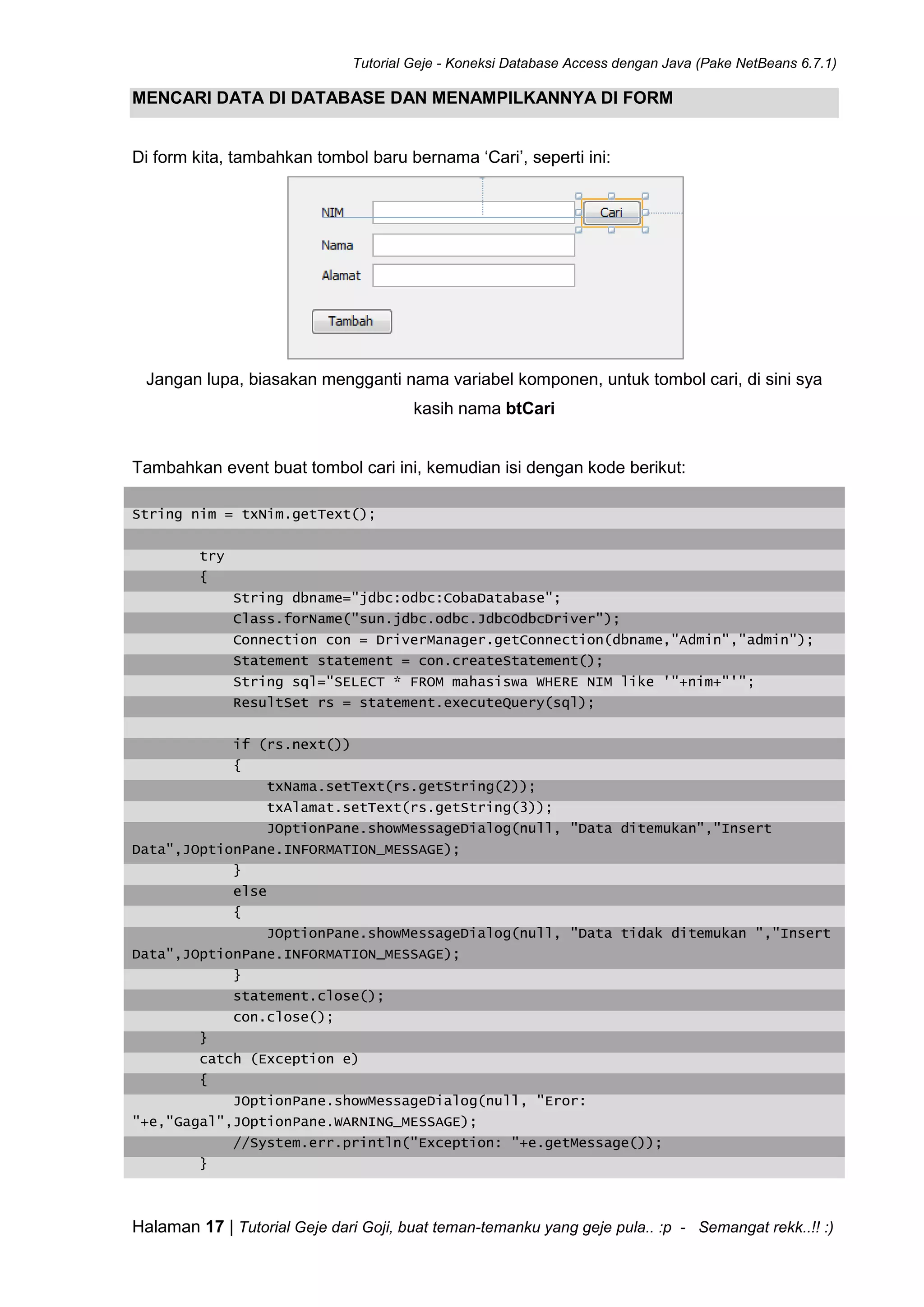Tutorial Geje - Koneksi Database Access dengan Java (Pake NetBeans 6.7.1)
Halaman 17 | Tutorial Geje dari Goji, buat teman-temanku yang geje pula.. :p - Semangat rekk..!! :)
MENCARI DATA DI DATABASE DAN MENAMPILKANNYA DI FORM
Di form kita, tambahkan tombol baru bernama ‘Cari’, seperti ini:
Jangan lupa, biasakan mengganti nama variabel komponen, untuk tombol cari, di sini sya
kasih nama btCari
Tambahkan event buat tombol cari ini, kemudian isi dengan kode berikut:
String nim = txNim.getText();
try
{
String dbname="jdbc:odbc:CobaDatabase";
Class.forName("sun.jdbc.odbc.JdbcOdbcDriver");
Connection con = DriverManager.getConnection(dbname,"Admin","admin");
Statement statement = con.createStatement();
String sql="SELECT * FROM mahasiswa WHERE NIM like '"+nim+"'";
ResultSet rs = statement.executeQuery(sql);
if (rs.next())
{
txNama.setText(rs.getString(2));
txAlamat.setText(rs.getString(3));
JOptionPane.showMessageDialog(null, "Data ditemukan","Insert
Data",JOptionPane.INFORMATION_MESSAGE);
}
else
{
JOptionPane.showMessageDialog(null, "Data tidak ditemukan ","Insert
Data",JOptionPane.INFORMATION_MESSAGE);
}
statement.close();
con.close();
}
catch (Exception e)
{
JOptionPane.showMessageDialog(null, "Eror:
"+e,"Gagal",JOptionPane.WARNING_MESSAGE);
//System.err.println("Exception: "+e.getMessage());
}
 