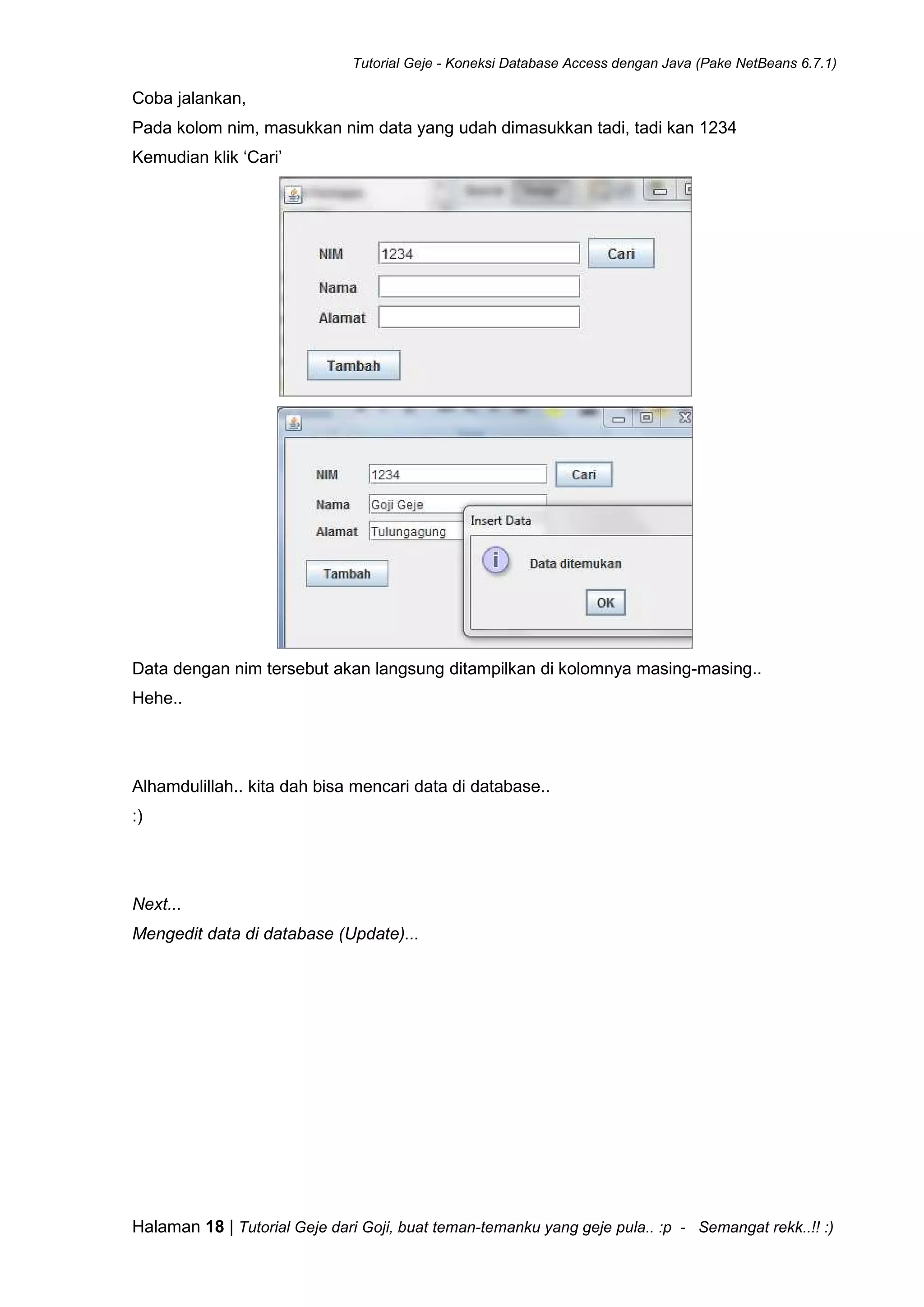 Tutorial Geje - Koneksi Database Access dengan Java (Pake NetBeans 6.7.1)
Halaman 18 | Tutorial Geje dari Goji, buat teman-temanku yang geje pula.. :p - Semangat rekk..!! :)
Coba jalankan,
Pada kolom nim, masukkan nim data yang udah dimasukkan tadi, tadi kan 1234
Kemudian klik ‘Cari’
Data dengan nim tersebut akan langsung ditampilkan di kolomnya masing-masing..
Hehe..
Alhamdulillah.. kita dah bisa mencari data di database..
:)
Next...
Mengedit data di database (Update)...
 
