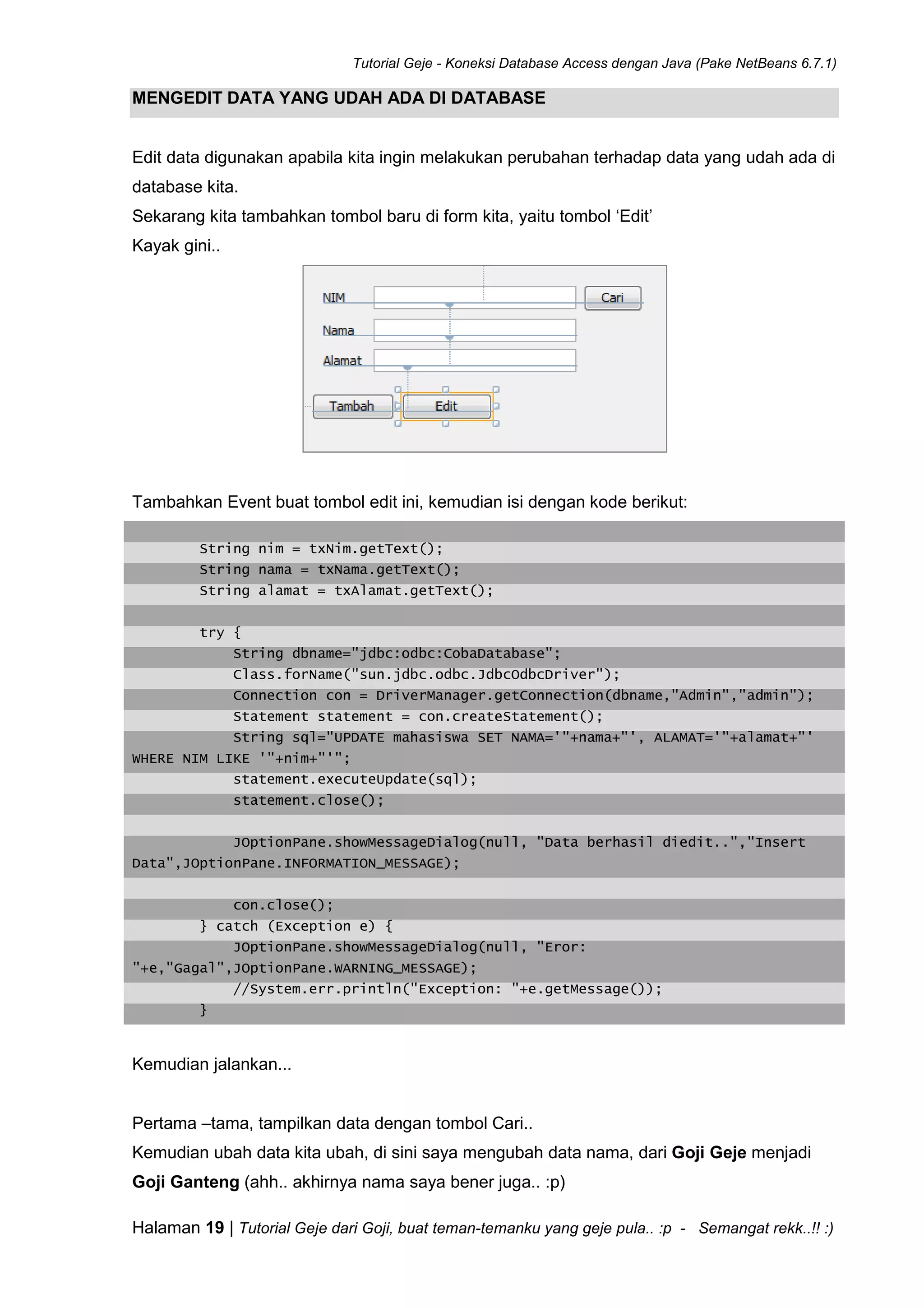 Tutorial Geje - Koneksi Database Access dengan Java (Pake NetBeans 6.7.1)
Halaman 19 | Tutorial Geje dari Goji, buat teman-temanku yang geje pula.. :p - Semangat rekk..!! :)
MENGEDIT DATA YANG UDAH ADA DI DATABASE
Edit data digunakan apabila kita ingin melakukan perubahan terhadap data yang udah ada di
database kita.
Sekarang kita tambahkan tombol baru di form kita, yaitu tombol ‘Edit’
Kayak gini..
Tambahkan Event buat tombol edit ini, kemudian isi dengan kode berikut:
String nim = txNim.getText();
String nama = txNama.getText();
String alamat = txAlamat.getText();
try {
String dbname="jdbc:odbc:CobaDatabase";
Class.forName("sun.jdbc.odbc.JdbcOdbcDriver");
Connection con = DriverManager.getConnection(dbname,"Admin","admin");
Statement statement = con.createStatement();
String sql="UPDATE mahasiswa SET NAMA='"+nama+"', ALAMAT='"+alamat+"'
WHERE NIM LIKE '"+nim+"'";
statement.executeUpdate(sql);
statement.close();
JOptionPane.showMessageDialog(null, "Data berhasil diedit..","Insert
Data",JOptionPane.INFORMATION_MESSAGE);
con.close();
} catch (Exception e) {
JOptionPane.showMessageDialog(null, "Eror:
"+e,"Gagal",JOptionPane.WARNING_MESSAGE);
//System.err.println("Exception: "+e.getMessage());
}
Kemudian jalankan...
Pertama –tama, tampilkan data dengan tombol Cari..
Kemudian ubah data kita ubah, di sini saya mengubah data nama, dari Goji Geje menjadi
Goji Ganteng (ahh.. akhirnya nama saya bener juga.. :p)
 