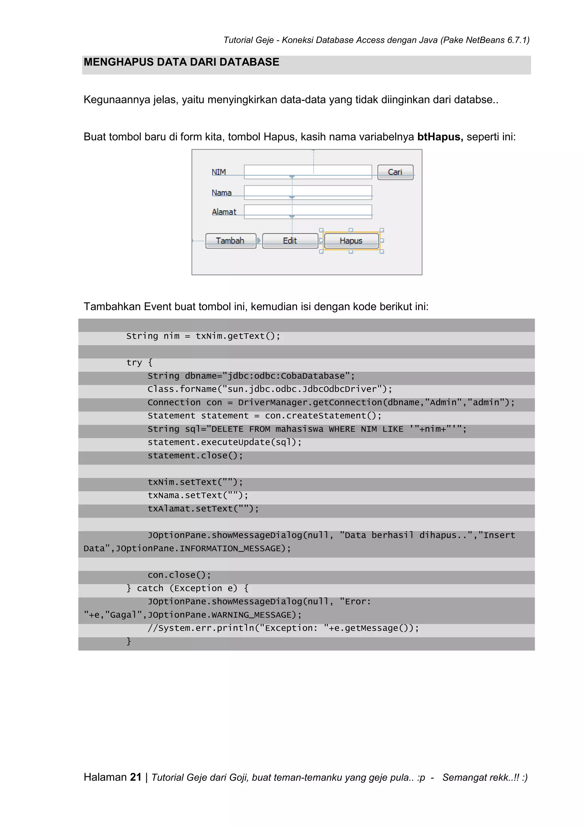Tutorial Geje - Koneksi Database Access dengan Java (Pake NetBeans 6.7.1)
Halaman 21 | Tutorial Geje dari Goji, buat teman-temanku yang geje pula.. :p - Semangat rekk..!! :)
MENGHAPUS DATA DARI DATABASE
Kegunaannya jelas, yaitu menyingkirkan data-data yang tidak diinginkan dari databse..
Buat tombol baru di form kita, tombol Hapus, kasih nama variabelnya btHapus, seperti ini:
Tambahkan Event buat tombol ini, kemudian isi dengan kode berikut ini:
String nim = txNim.getText();
try {
String dbname="jdbc:odbc:CobaDatabase";
Class.forName("sun.jdbc.odbc.JdbcOdbcDriver");
Connection con = DriverManager.getConnection(dbname,"Admin","admin");
Statement statement = con.createStatement();
String sql="DELETE FROM mahasiswa WHERE NIM LIKE '"+nim+"'";
statement.executeUpdate(sql);
statement.close();
txNim.setText("");
txNama.setText("");
txAlamat.setText("");
JOptionPane.showMessageDialog(null, "Data berhasil dihapus..","Insert
Data",JOptionPane.INFORMATION_MESSAGE);
con.close();
} catch (Exception e) {
JOptionPane.showMessageDialog(null, "Eror:
"+e,"Gagal",JOptionPane.WARNING_MESSAGE);
//System.err.println("Exception: "+e.getMessage());
}
 