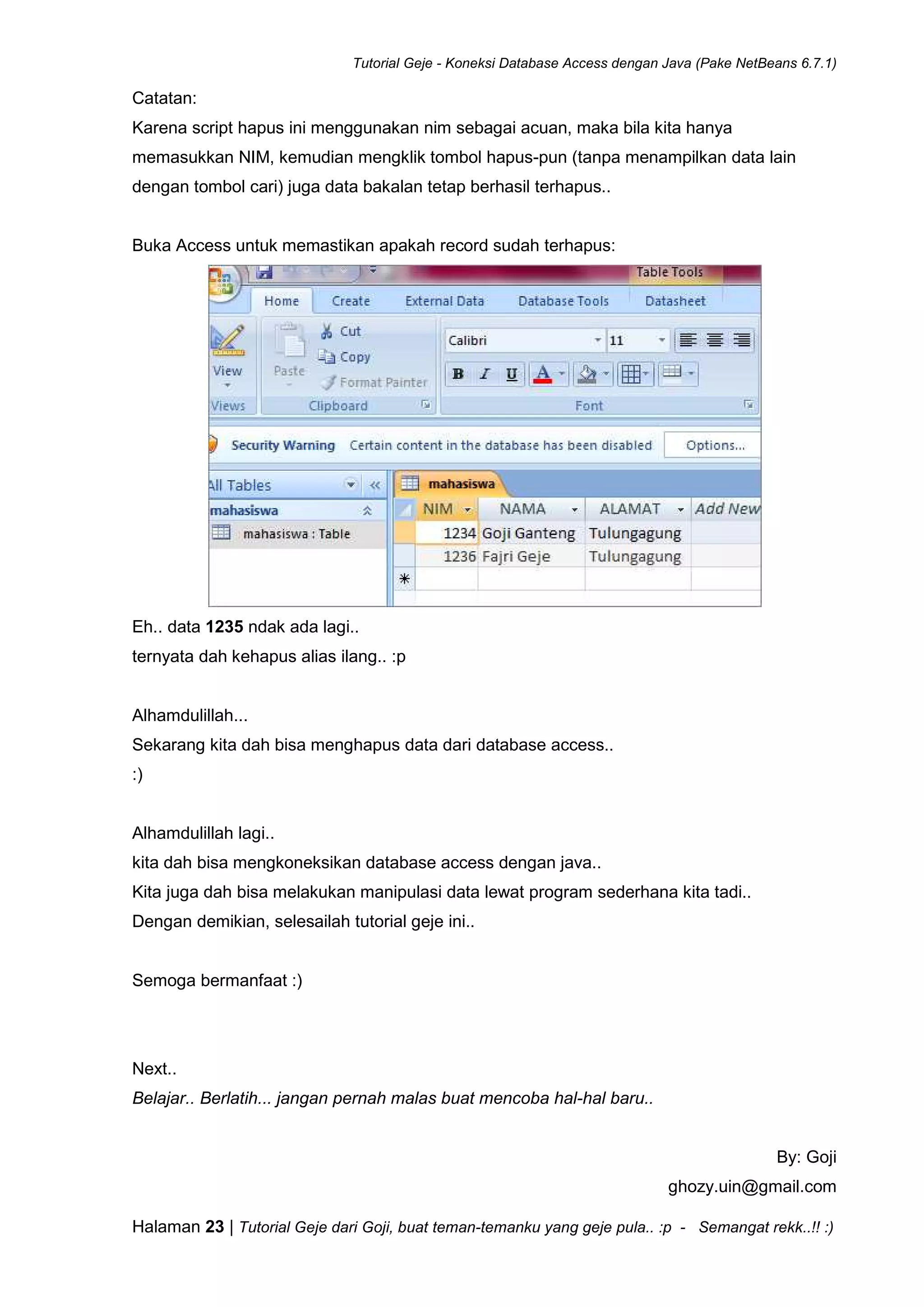 Tutorial Geje - Koneksi Database Access dengan Java (Pake NetBeans 6.7.1)
Halaman 23 | Tutorial Geje dari Goji, buat teman-temanku yang geje pula.. :p - Semangat rekk..!! :)
Catatan:
Karena script hapus ini menggunakan nim sebagai acuan, maka bila kita hanya
memasukkan NIM, kemudian mengklik tombol hapus-pun (tanpa menampilkan data lain
dengan tombol cari) juga data bakalan tetap berhasil terhapus..
Buka Access untuk memastikan apakah record sudah terhapus:
Eh.. data 1235 ndak ada lagi..
ternyata dah kehapus alias ilang.. :p
Alhamdulillah...
Sekarang kita dah bisa menghapus data dari database access..
:)
Alhamdulillah lagi..
kita dah bisa mengkoneksikan database access dengan java..
Kita juga dah bisa melakukan manipulasi data lewat program sederhana kita tadi..
Dengan demikian, selesailah tutorial geje ini..
Semoga bermanfaat :)
Next..
Belajar.. Berlatih... jangan pernah malas buat mencoba hal-hal baru..
By: Goji
ghozy.uin@gmail.com
 