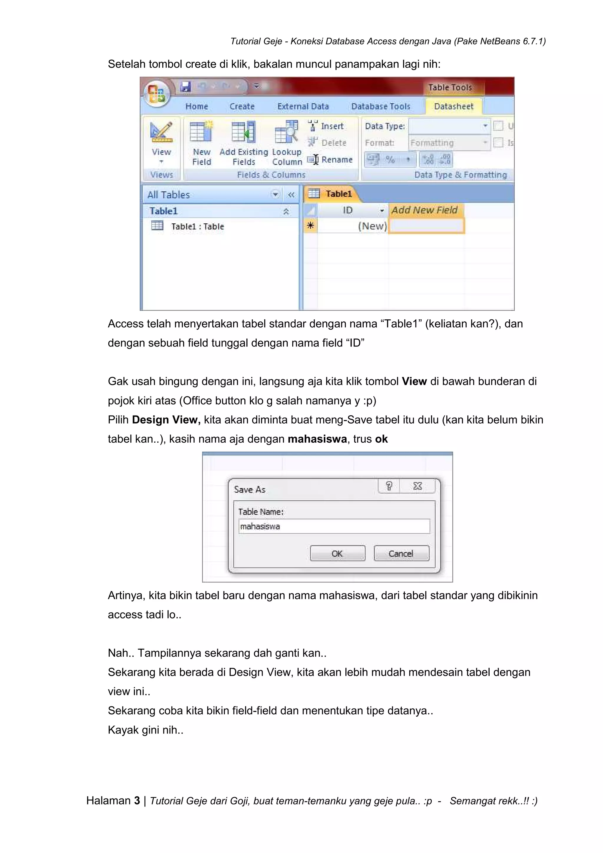Tutorial Geje - Koneksi Database Access dengan Java (Pake NetBeans 6.7.1)
Halaman 3 | Tutorial Geje dari Goji, buat teman-temanku yang geje pula.. :p - Semangat rekk..!! :)
Setelah tombol create di klik, bakalan muncul panampakan lagi nih:
Access telah menyertakan tabel standar dengan nama “Table1” (keliatan kan?), dan
dengan sebuah field tunggal dengan nama field “ID”
Gak usah bingung dengan ini, langsung aja kita klik tombol View di bawah bunderan di
pojok kiri atas (Office button klo g salah namanya y :p)
Pilih Design View, kita akan diminta buat meng-Save tabel itu dulu (kan kita belum bikin
tabel kan..), kasih nama aja dengan mahasiswa, trus ok
Artinya, kita bikin tabel baru dengan nama mahasiswa, dari tabel standar yang dibikinin
access tadi lo..
Nah.. Tampilannya sekarang dah ganti kan..
Sekarang kita berada di Design View, kita akan lebih mudah mendesain tabel dengan
view ini..
Sekarang coba kita bikin field-field dan menentukan tipe datanya..
Kayak gini nih..
 