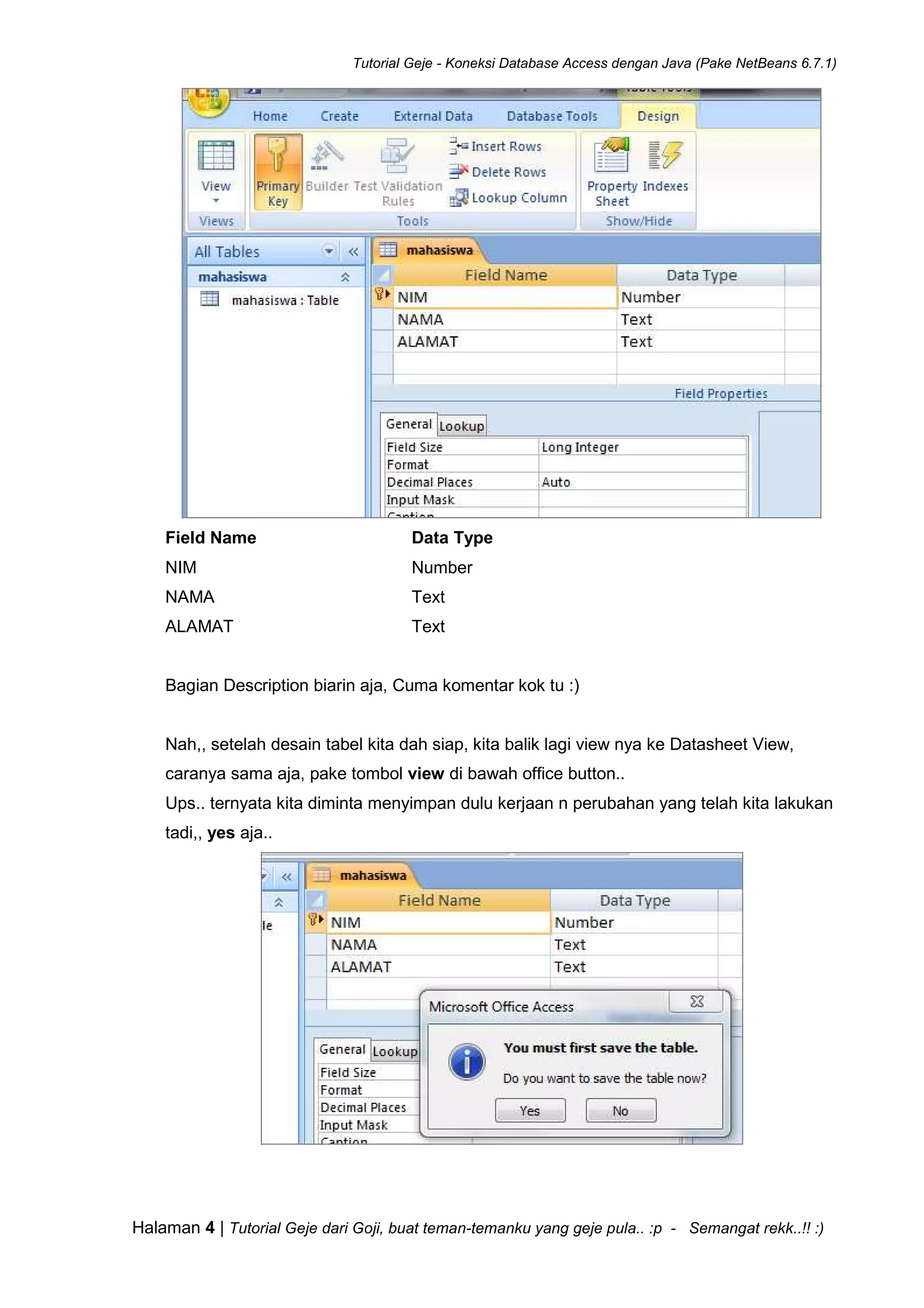 Tutorial Geje - Koneksi Database Access dengan Java (Pake NetBeans 6.7.1)
Halaman 4 | Tutorial Geje dari Goji, buat teman-temanku yang geje pula.. :p - Semangat rekk..!! :)
Field Name Data Type
NIM Number
NAMA Text
ALAMAT Text
Bagian Description biarin aja, Cuma komentar kok tu :)
Nah,, setelah desain tabel kita dah siap, kita balik lagi view nya ke Datasheet View,
caranya sama aja, pake tombol view di bawah office button..
Ups.. ternyata kita diminta menyimpan dulu kerjaan n perubahan yang telah kita lakukan
tadi,, yes aja..
 