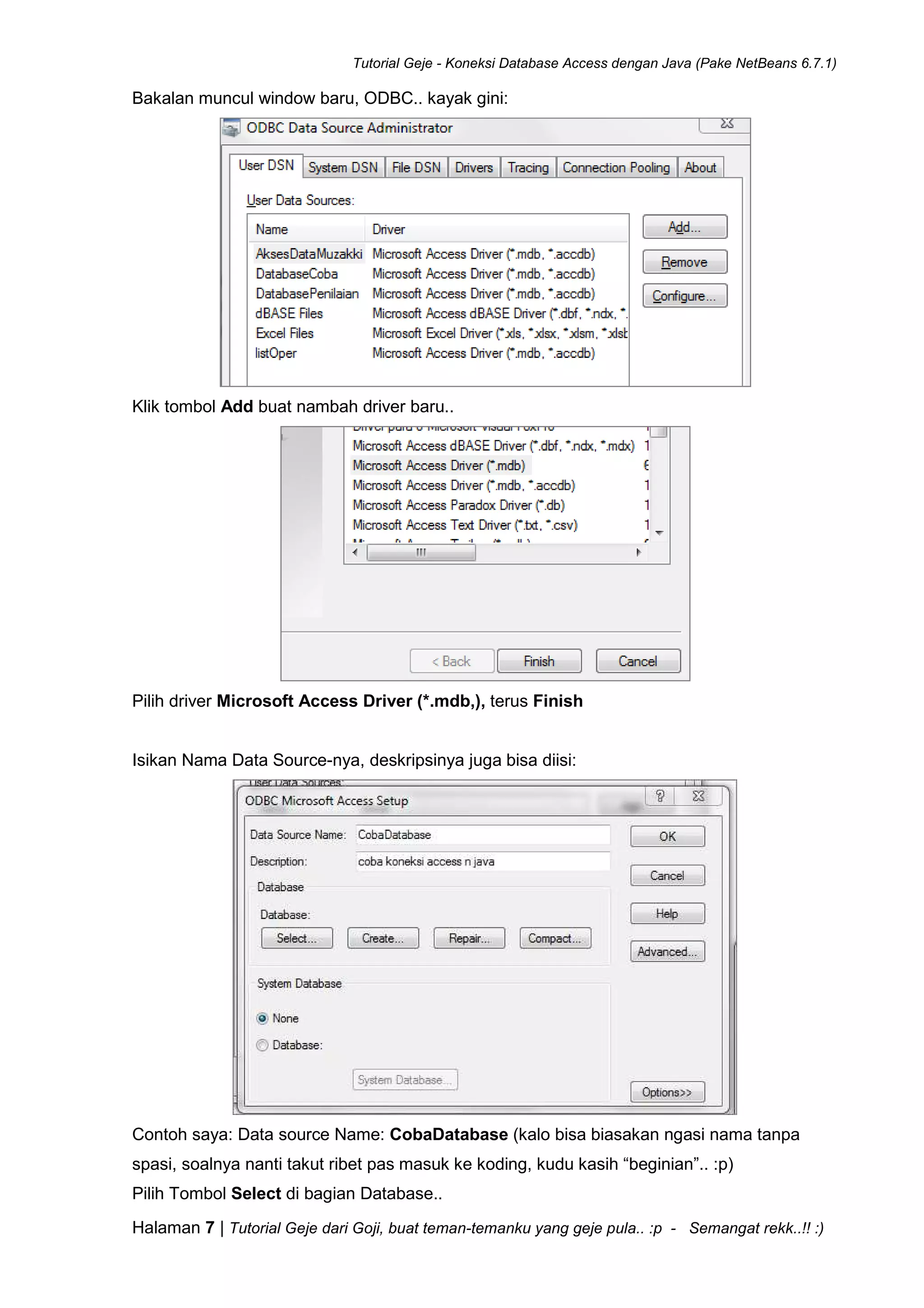 Tutorial Geje - Koneksi Database Access dengan Java (Pake NetBeans 6.7.1)
Halaman 7 | Tutorial Geje dari Goji, buat teman-temanku yang geje pula.. :p - Semangat rekk..!! :)
Bakalan muncul window baru, ODBC.. kayak gini:
Klik tombol Add buat nambah driver baru..
Pilih driver Microsoft Access Driver (*.mdb,), terus Finish
Isikan Nama Data Source-nya, deskripsinya juga bisa diisi:
Contoh saya: Data source Name: CobaDatabase (kalo bisa biasakan ngasi nama tanpa
spasi, soalnya nanti takut ribet pas masuk ke koding, kudu kasih “beginian”.. :p)
Pilih Tombol Select di bagian Database..
 