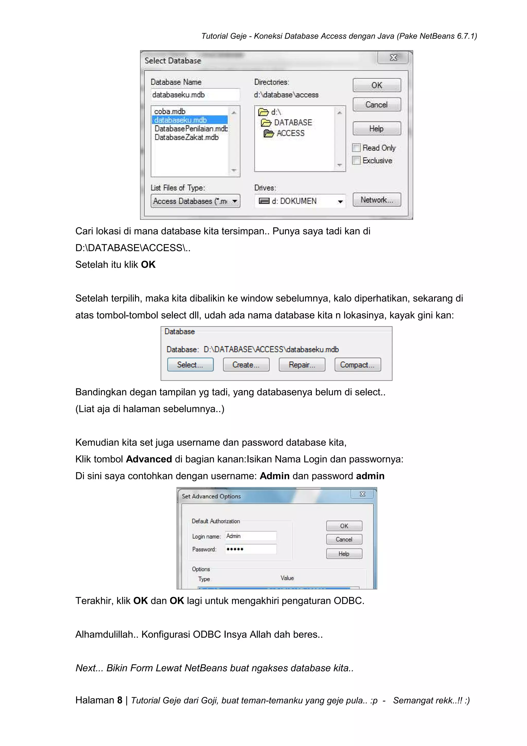 Tutorial Geje - Koneksi Database Access dengan Java (Pake NetBeans 6.7.1)
Halaman 8 | Tutorial Geje dari Goji, buat teman-temanku yang geje pula.. :p - Semangat rekk..!! :)
Cari lokasi di mana database kita tersimpan.. Punya saya tadi kan di
D:DATABASEACCESS..
Setelah itu klik OK
Setelah terpilih, maka kita dibalikin ke window sebelumnya, kalo diperhatikan, sekarang di
atas tombol-tombol select dll, udah ada nama database kita n lokasinya, kayak gini kan:
Bandingkan degan tampilan yg tadi, yang databasenya belum di select..
(Liat aja di halaman sebelumnya..)
Kemudian kita set juga username dan password database kita,
Klik tombol Advanced di bagian kanan:Isikan Nama Login dan passwornya:
Di sini saya contohkan dengan username: Admin dan password admin
Terakhir, klik OK dan OK lagi untuk mengakhiri pengaturan ODBC.
Alhamdulillah.. Konfigurasi ODBC Insya Allah dah beres..
Next... Bikin Form Lewat NetBeans buat ngakses database kita..
 