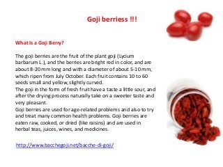 Goji berriess !!!
What Is a Goji Berry?
The goji berries are the fruit of the plant goji (Lycium
barbarum L.), and the berries are bright red in color, and are
about 8-20 mm long and with a diameter of about 5-10 mm,
which ripen from July October. Each fruit contains 10 to 60
seeds small and yellow, slightly curved.
The goji in the form of fresh fruit have a taste a little sour, and
after the drying process naturally take on a sweeter taste and
very pleasant.
Goji berries are used for age-related problems and also to try
and treat many common health problems. Goji berries are
eaten raw, cooked, or dried (like raisins) and are used in
herbal teas, juices, wines, and medicines.
http://www.bacchegoji.net/bacche-di-goji/

 