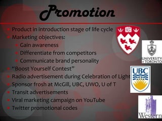 Promotion
 Product in introduction stage of life cycle
 Marketing objectives:
    Gain awareness
    Differentiate from competitors
    Communicate brand personality
 “Boost Yourself Contest”
 Radio advertisement during Celebration of Light
 Sponsor frosh at McGill, UBC, UWO, U of T
 Transit advertisements
 Viral marketing campaign on YouTube
 Twitter promotional codes
 
