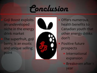Conclusion
 Goji Boost exploits         Offers numerous
  an undeveloped               health benefits to
  niche in the energy          Canadian youth that
  drink market                 other energy drinks
 The superfruit, goji         don’t
  berry, is an exotic
  and unique selling
                         G
                         B
                              Positive future
                               prospects
  point                          International
                                  expansion
                                 Breakeven after 1
                                  year
 