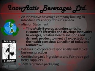 InovActiv Beverages Ltd.
    An innovative beverage company looking to
       introduce it’s energy drink in Canada
      Mission Statement:
          “InovActiv Beverages understands its
           customer’s lifestyles and develops innovative
           beverages, creative health solutions and
           dynamic product to meet all expectations of
           the health-conscious Canadian of today and
           tomorrow.”
      Believes in corporate responsibility and ethical
       business practices
      Certified organic ingredients and Fair-trade goji
       berry suppliers
      100% recyclable packaging
 