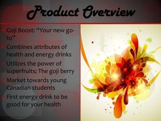 Product Overview
 Goji Boost: “Your new go-
    to”
   Combines attributes of
    health and energy drinks
   Utilizes the power of
    superfruits; The goji berry
   Market towards young
    Canadian students
   First energy drink to be
    good for your health
 