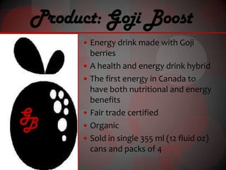 Product: Goji Boost
       Energy drink made with Goji
          berries
         A health and energy drink hybrid
         The first energy in Canada to
          have both nutritional and energy
          benefits
G
B
         Fair trade certified
         Organic
         Sold in single 355 ml (12 fluid oz)
          cans and packs of 4
 
