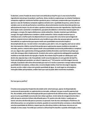 O adorável, aroma frutado de amora bush será atribuída ao Goji Pro que é uma resina fenólica 
ingrediente natural que irá produzir o perfume. Antes, tendem a explorar que no entanto framboesa 
compostos orgânicos realmente facilitar a perda de peso. é vital para compreender que isso pode ser 
apenas o caso de framboesa composto orgânico extracto com a qualidade de pureza, outros de seus 
variados usos no seio da perfumaria e cosméticos, desenvolvimentos recentes deveriam perdem sua 
adicionalmente lançar a luz do sol sobre a gordura reduzindo recursos dos ingredientes. Goji Pro além 
disso ajuda você a aumentar o metabolismo, que plana do abdome e elementos naturais ajudá-lo a 
prolongar a energia. Ele regula aldohexose e ácido carboxílico. Estudos mostram que indivíduos 
energia. Ele regula aldohexose e também o ácido carboxílico. Vários estudos mostram que os 
indivíduos com a melhor parte da adiponectina em seus corpos têm uma menor percentagem de 
gordura corporal.ela tem sido atualmente uma tendência que várias das pessoas opta por usar tais 
mercadorias ou suplementos que square medir uma quantidade excessiva de simples e 
descomplicado de usar. Se você visitar o mercado ou para abrir a net, em seguida, você vai ver vários 
dos internamente e fábrica normal feito perder peso suplementos square medida no mercado no 
mercado, porém a maioria deles square medir uma quantidade excessiva de problemático e complexo 
em uso. Alguns dos suplementos sliming quadrada medida oferecido a você dentro do pó tipo que 
você não consegue obter simplesmente. A maioria dos outros suplementos adelgaçantes quadrada 
medida no mercado dentro da injecção e líquido. No entanto Goji Pro pode ser obtido para você 
dentro das cápsulas tipo e não há quadrado medir sessenta cápsulas em uma garrafa de Goji Pro. 
Você está dirigido pelo produtor ao induzir 2 cápsulas ao [ * fr1] associar em Enfermagem hora da 
refeição. O produtor além disso direcionado que você ne'er tente e aumentar o tempo indeterminado 
quantidade de mercadoria, embora não a recomendação médica. Você tem de exigir 2 cápsulas 
durante um dia e obter a dose com grande quantidade de água. Se você seguir as orientações e 
instruções dadas pelo produtor, então é bom que você só pode obter excelentes resultados. 
Por isso que eu prefiro? 
É muitas vezes perguntas freqüentes do estado norte-americano que, apesar da disposição dos 
numerosos do peso perder os suplementos no mercado, então por isso que eu prefiro apenas Goji 
Pro. Na verdade, tenho sido vitimização perder peso suplemento do últimos meses. Que ponto o meu 
peso era uma quantidade excessiva de mais roliço e gordura. tentei várias do emagrecimento chás e 
cafés do que os anúncios tinham sido olhando para a TV, porém eles são inúteis. i usado para se 
tornar uma área de diversão para as pessoas e as pessoas riram do meu avoirdupois e fleshiness. EU 
além disso juntou-se a um ginásio no entanto, quando em exercício há várias semanas e o desembolso 
uma boa quantidade de dinheiro, reparei que ela, além disso inúteis e não houve mesmo um em 
redução no meu corpo. Foi então que comecei a utilizar Goji Pro barulho e quando vitimização, o meu 
 