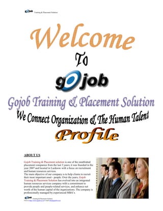 Training & Placement Solution




ABOUT US

Gojob Training & Placement solution is one of the established
placement companies from the last 3 years; it was founded in the
year 2007 and located in Lucknow with a focus on recruitment
and human resources services.
The main objective of our company is to help clients to recruit
their most important asset - people. Over the years, Gojob
Training & Placement Solution has evolved into an integrated
human resources services company with a commitment to
provide people and people-related services, and enhance net
worth of the human capital of the organizations. The company is
professionally managed by experienced MBA’s.

               Training & Placement Solution
Visit us http://www.gojob.co.in E-mail info@gojob.co.in
 