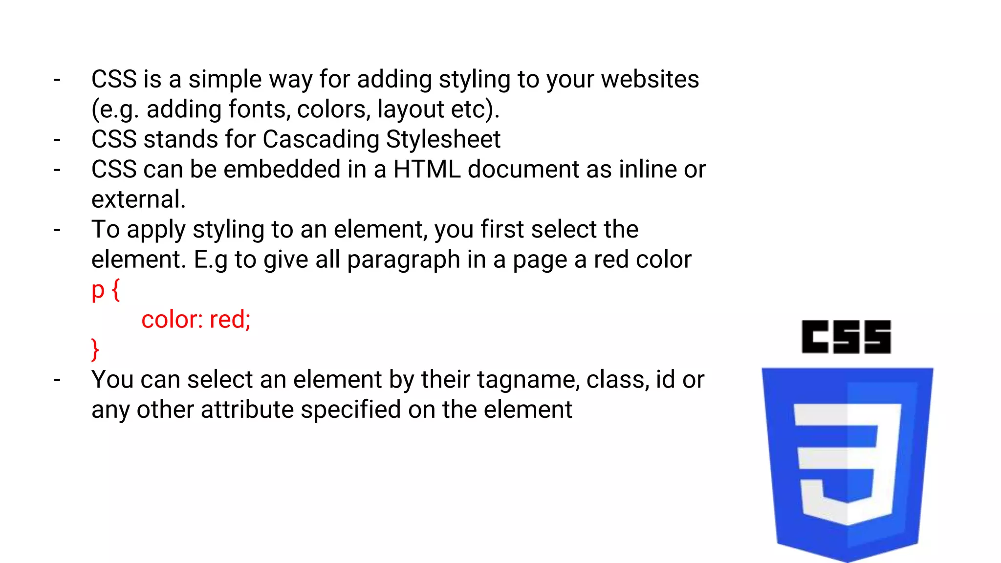 - CSS is a simple way for adding styling to your websites
(e.g. adding fonts, colors, layout etc).
- CSS stands for Cascading Stylesheet
- CSS can be embedded in a HTML document as inline or
external.
- To apply styling to an element, you first select the
element. E.g to give all paragraph in a page a red color
p {
color: red;
}
- You can select an element by their tagname, class, id or
any other attribute specified on the element
 