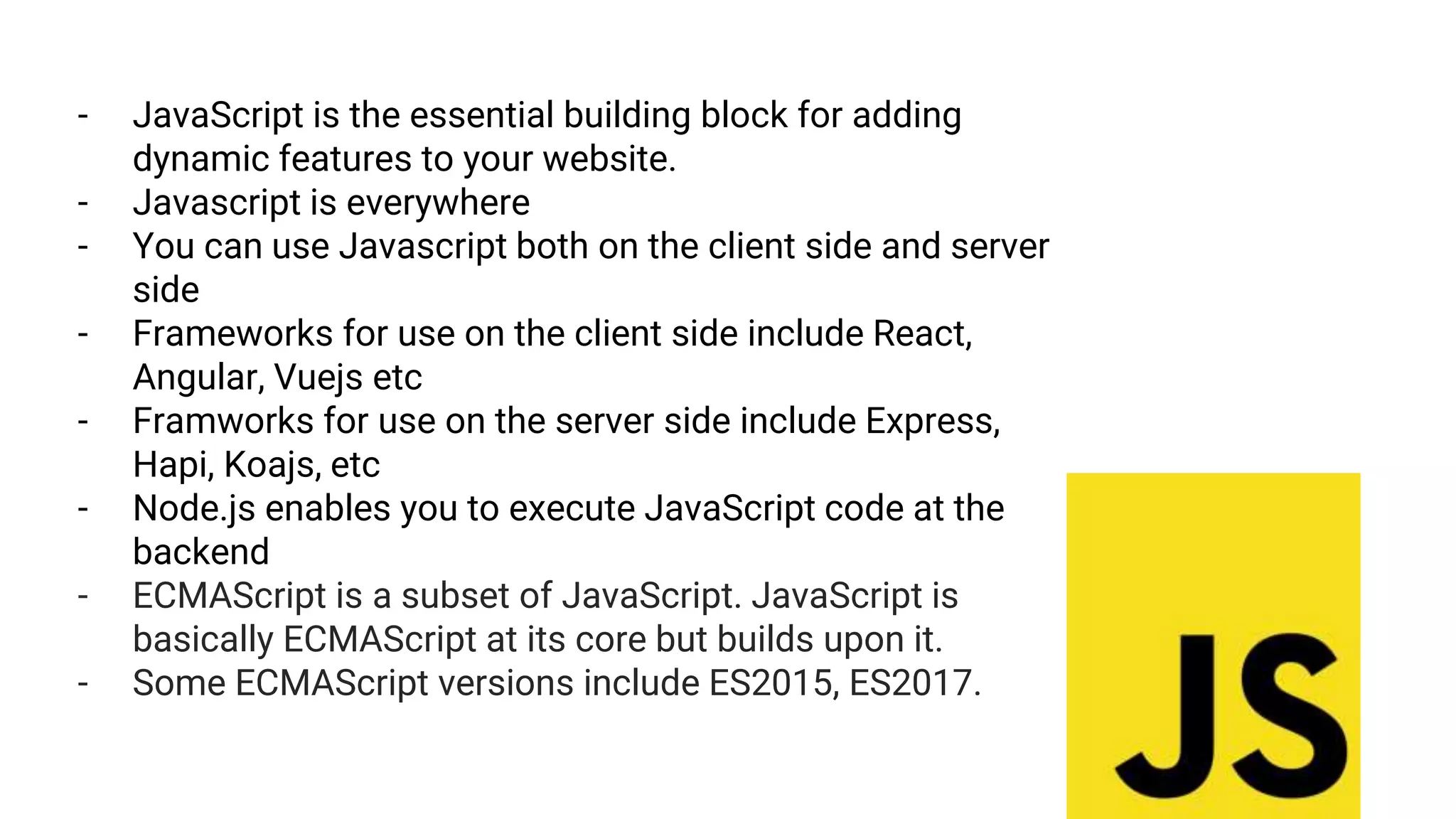 - JavaScript is the essential building block for adding
dynamic features to your website.
- Javascript is everywhere
- You can use Javascript both on the client side and server
side
- Frameworks for use on the client side include React,
Angular, Vuejs etc
- Framworks for use on the server side include Express,
Hapi, Koajs, etc
- Node.js enables you to execute JavaScript code at the
backend
- ECMAScript is a subset of JavaScript. JavaScript is
basically ECMAScript at its core but builds upon it.
- Some ECMAScript versions include ES2015, ES2017.
 