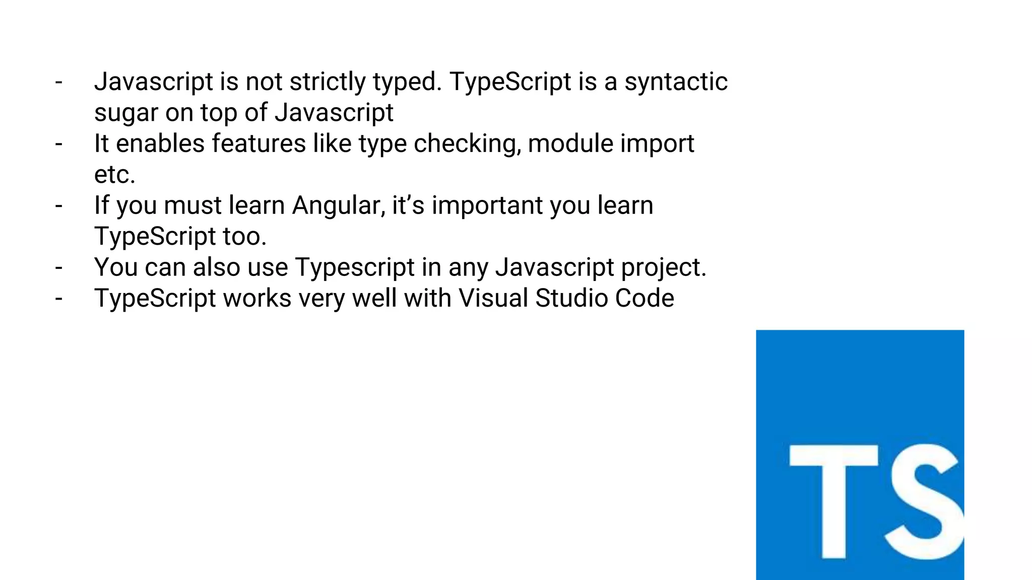 - Javascript is not strictly typed. TypeScript is a syntactic
sugar on top of Javascript
- It enables features like type checking, module import
etc.
- If you must learn Angular, it’s important you learn
TypeScript too.
- You can also use Typescript in any Javascript project.
- TypeScript works very well with Visual Studio Code
 