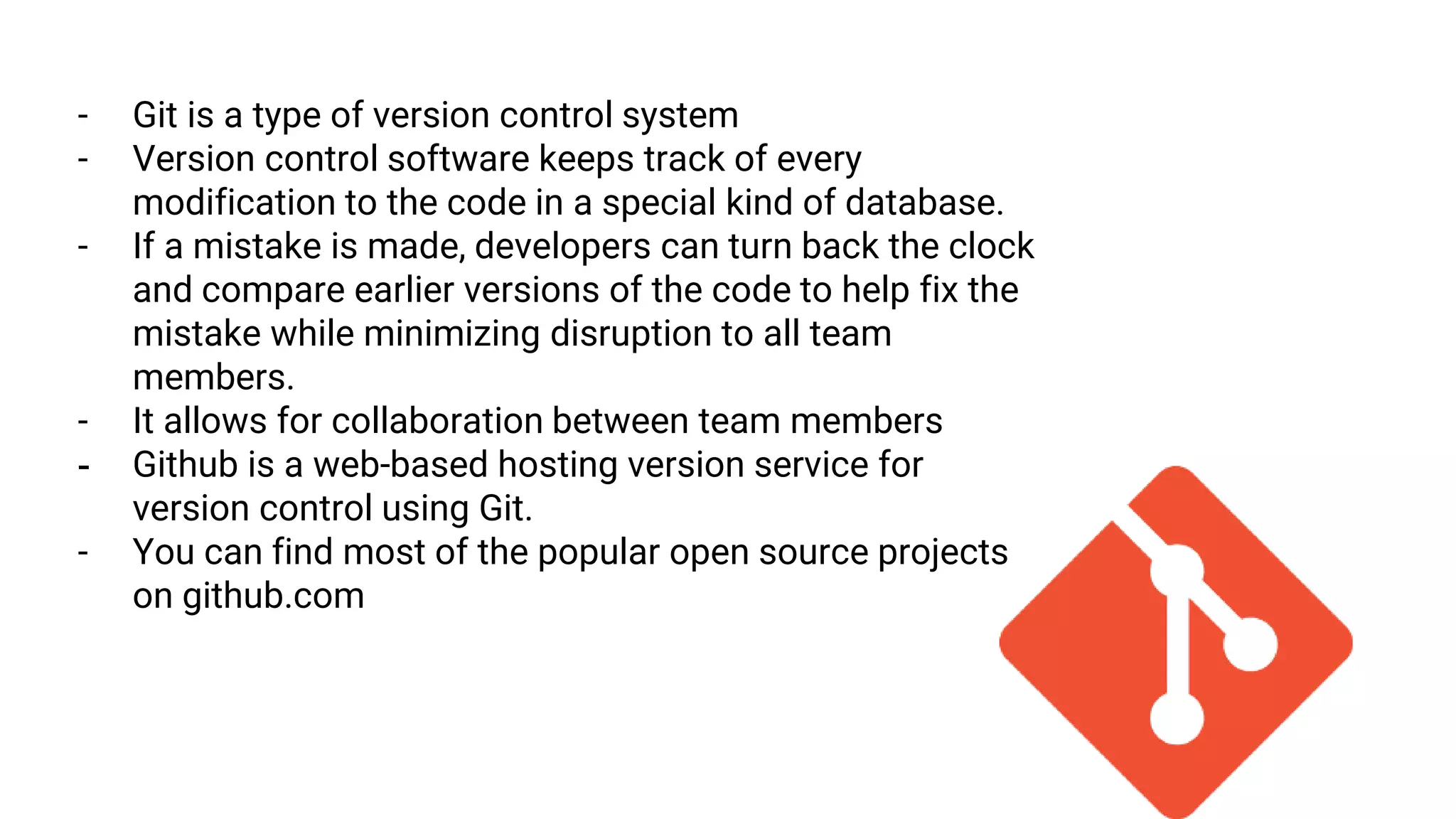 - Git is a type of version control system
- Version control software keeps track of every
modification to the code in a special kind of database.
- If a mistake is made, developers can turn back the clock
and compare earlier versions of the code to help fix the
mistake while minimizing disruption to all team
members.
- It allows for collaboration between team members
- Github is a web-based hosting version service for
version control using Git.
- You can find most of the popular open source projects
on github.com
 