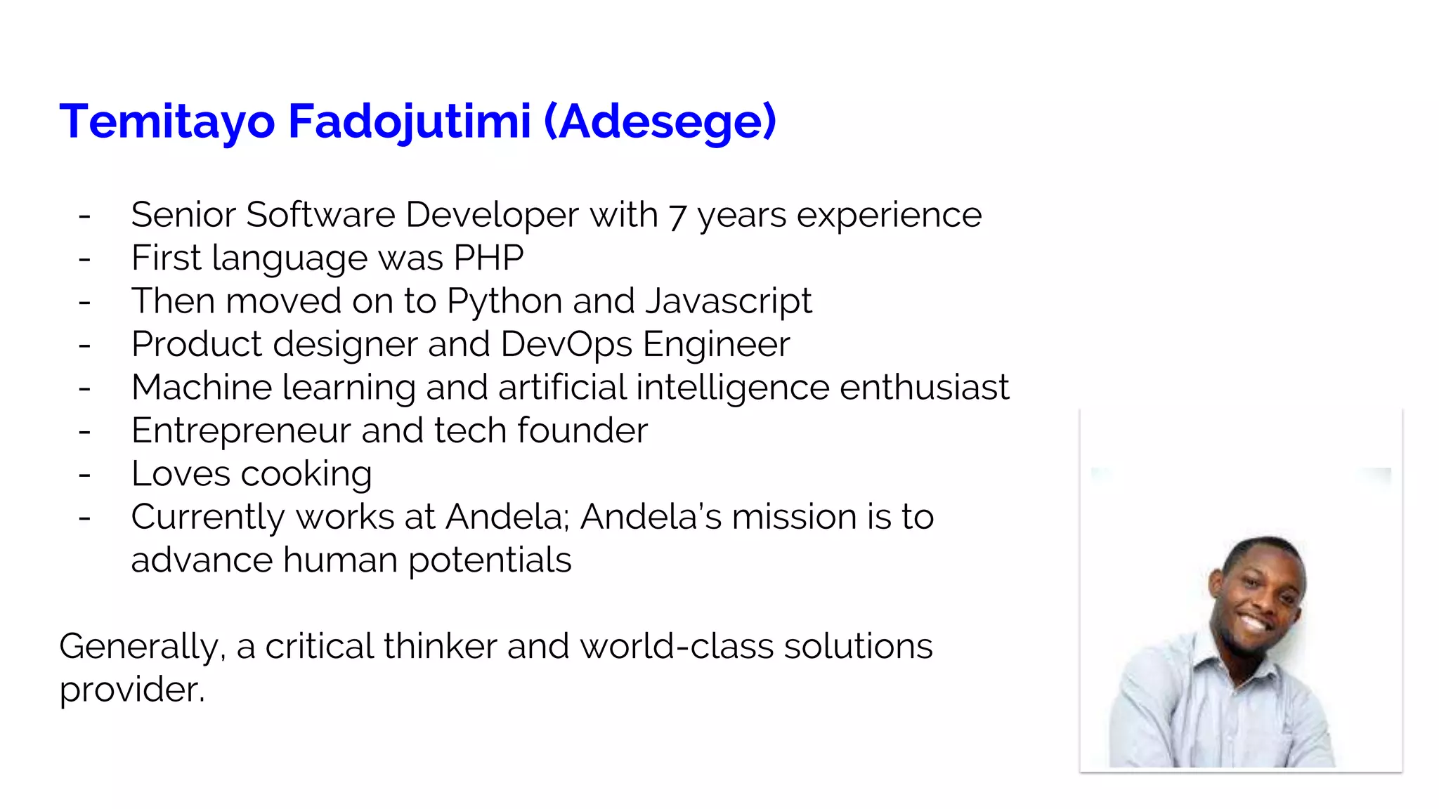 Temitayo Fadojutimi (Adesege)
- Senior Software Developer with 7 years experience
- First language was PHP
- Then moved on to Python and Javascript
- Product designer and DevOps Engineer
- Machine learning and artificial intelligence enthusiast
- Entrepreneur and tech founder
- Loves cooking
- Currently works at Andela; Andela’s mission is to
advance human potentials
Generally, a critical thinker and world-class solutions
provider.
 