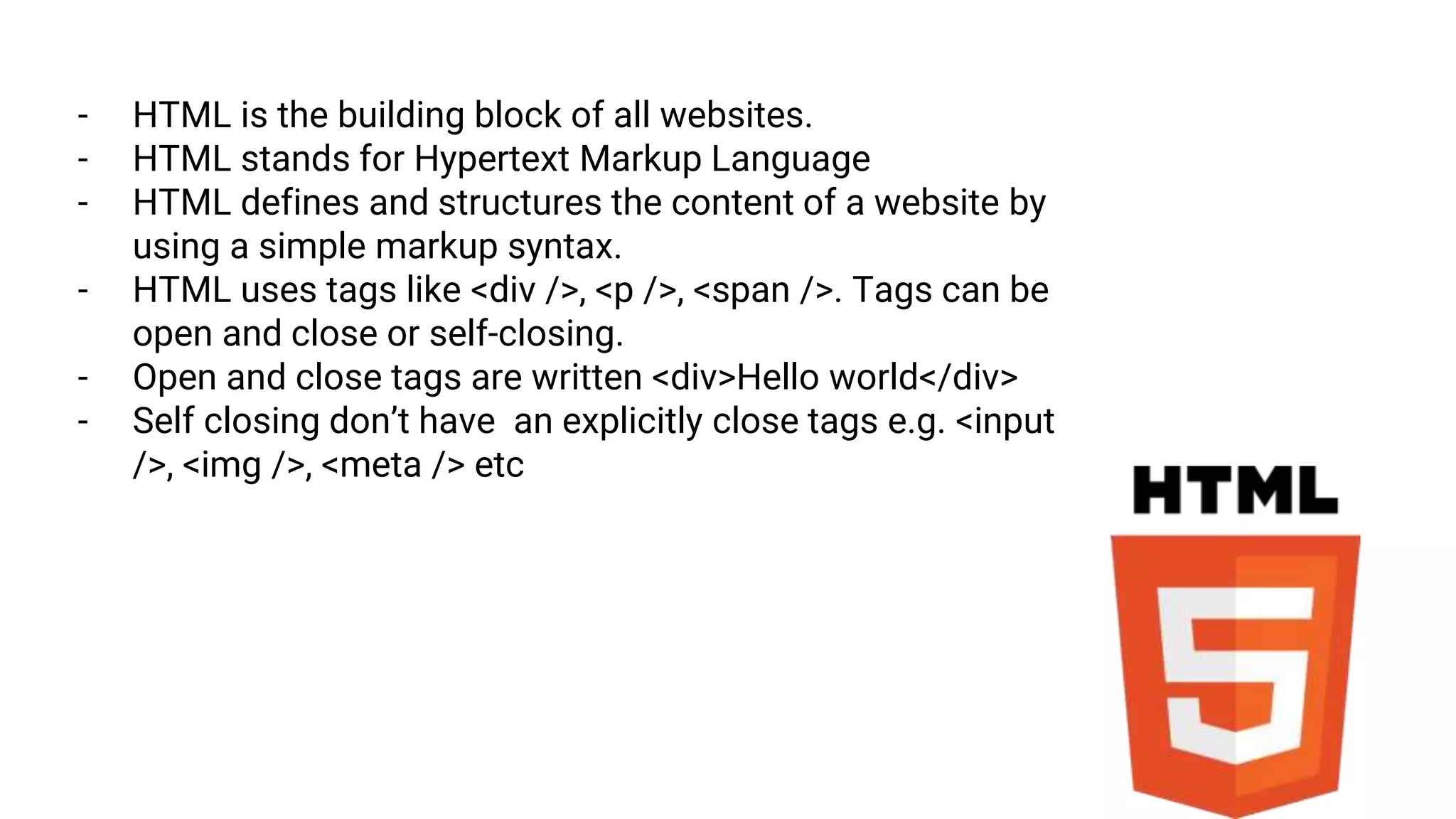- HTML is the building block of all websites.
- HTML stands for Hypertext Markup Language
- HTML defines and structures the content of a website by
using a simple markup syntax.
- HTML uses tags like <div />, <p />, <span />. Tags can be
open and close or self-closing.
- Open and close tags are written <div>Hello world</div>
- Self closing don’t have an explicitly close tags e.g. <input
/>, <img />, <meta /> etc
 