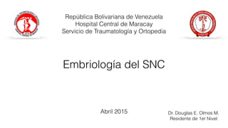 Embriología del SNC
Dr. Douglas E. Olmos M.
Residente de 1er Nivel
República Bolivariana de Venezuela
Hospital Central de Maracay
Servicio de Traumatología y Ortopedia
Abril 2015
 