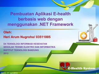 E-Health System
Pembuatan Aplikasi E-health
berbasis web dengan
menggunakan .NET Framework
Oleh:
Heri Arum Nugroho/ 03511005
D4 TEKNOLOGI INFORMASI KESEHATAN
SEKOLAH TEKNIK ELEKTRO DAN INFORMATIKA
INSTITUT TEKNOLOGI BANDUNG
2013
Senin, 01 Juli 2013 1
 
