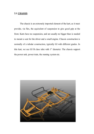 2.1 CHASSIS
The chassis is an extremely imported element of the kart, as it must
provide, via flex, the equivalent of suspension to give good grip at the
front. Karts have no suspension, and are usually no bigger than is needed
to mount a seat for the driver and a small engine. Chassis construction is
normally of a tubular construction, typically GI with different grades. In
this kart, we use GI B class tube with 1” diameter. The chassis support
the power unit, power train, the running system etc.
 