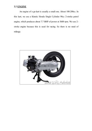 2.2 ENGINE
An engine of a go-kart is usually a small one. About 100-200cc. In
this kart, we use a Kinetic Honda Single Cylinder 98cc 2-stroke petrol
engine, which produces about 7.7 BHP of power at 5600 rpm. We use 2-
stroke engine because this is used for racing. So there is no need of
mileage.
 