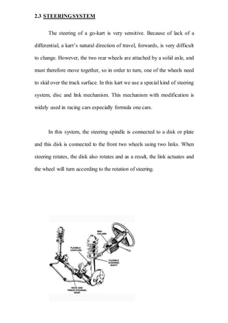 2.3 STEERINGSYSTEM
The steering of a go-kart is very sensitive. Because of lack of a
differential, a kart’s natural direction of travel, forwards, is very difficult
to change. However, the two rear wheels are attached by a solid axle, and
must therefore move together, so in order to turn, one of the wheels need
to skid over the track surface. In this kart we use a special kind of steering
system, disc and link mechanism. This mechanism with modification is
widely used in racing cars especially formula one cars.
In this system, the steering spindle is connected to a disk or plate
and this disk is connected to the front two wheels using two links. When
steering rotates, the disk also rotates and as a result, the link actuates and
the wheel will turn according to the rotation of steering.
 