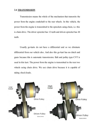 2.4 TRANSMISSION
Transmission means the whole of the mechanism that transmits the
power from the engine crankshaft to the rear wheels. In this vehicle, the
power from the engine is transmitted to the sprockets using chain, i.e. this
is chain drive. The driver sprocket has 12 teeth and driven sprocket has 44
teeth.
Usually go-karts do not have a differential and so we eliminate
differential from our vehicle also. And also this go-kart has no clutch and
gears because this is automatic transmission. Belt and pulley type CVT is
used in this kart. The power from the engine is transmitted to the rear two
wheels using chain drive. We use chain drive because it is capable of
taking shock loads.
 