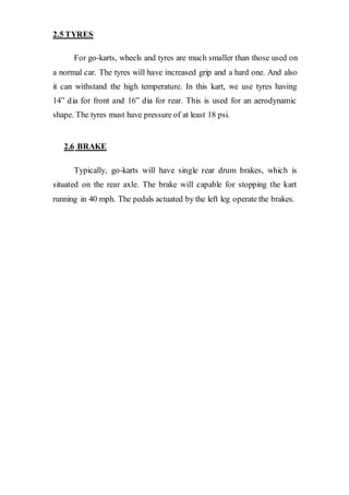 2.5 TYRES
For go-karts, wheels and tyres are much smaller than those used on
a normal car. The tyres will have increased grip and a hard one. And also
it can withstand the high temperature. In this kart, we use tyres having
14” dia for front and 16” dia for rear. This is used for an aerodynamic
shape. The tyres must have pressure of at least 18 psi.
2.6 BRAKE
Typically, go-karts will have single rear drum brakes, which is
situated on the rear axle. The brake will capable for stopping the kart
running in 40 mph. The pedals actuated by the left leg operate the brakes.
 