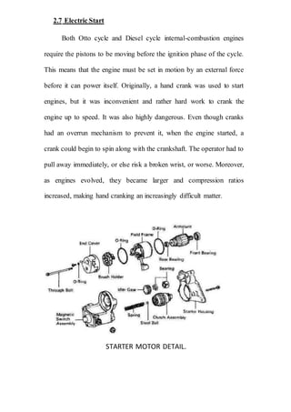 2.7 Electric Start
Both Otto cycle and Diesel cycle internal-combustion engines
require the pistons to be moving before the ignition phase of the cycle.
This means that the engine must be set in motion by an external force
before it can power itself. Originally, a hand crank was used to start
engines, but it was inconvenient and rather hard work to crank the
engine up to speed. It was also highly dangerous. Even though cranks
had an overrun mechanism to prevent it, when the engine started, a
crank could begin to spin along with the crankshaft. The operator had to
pull away immediately, or else risk a broken wrist, or worse. Moreover,
as engines evolved, they became larger and compression ratios
increased, making hand cranking an increasingly difficult matter.
STARTER MOTOR DETAIL.
 