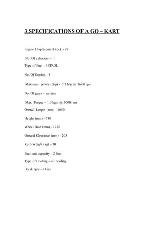 3.SPECIFICATIONS OF A GO – KART
Engine Displacement (cc) - 98
No. Of cylinders – 1
Type of Fuel - PETROL
No. Of Strokes - 4
Maximum power (bhp) - 7.7 bhp @ 5600 rpm
No. Of gears - variator
Max. Torque – 1.0 kgm @ 5000 rpm
Overall Length (mm) - 1650
Height (mm) - 710
Wheel Base (mm) - 1270
Ground Clearance (mm) - 203
Kerb Weight (kg) - 70
Fuel tank capacity - 2 liter
Type of Cooling – air cooling
Break type – Drum
 
