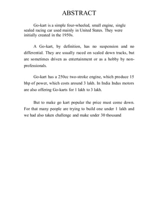 ABSTRACT
Go-kart is a simple four-wheeled, small engine, single
sealed racing car used mainly in United States. They were
initially created in the 1950s.
A Go-kart, by definition, has no suspension and no
differential. They are usually raced on scaled down tracks, but
are sometimes driven as entertainment or as a hobby by non-
professionals.
Go-kart has a 250cc two-stroke engine, which produce 15
bhp of power, which costs around 3 lakh. In India Indus motors
are also offering Go-karts for 1 lakh to 3 lakh.
But to make go kart popular the price must come down.
For that many people are trying to build one under 1 lakh and
we had also taken challenge and make under 30 thousand
 