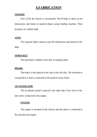 4.FABRICATION
CHASSIS
First of all, the chassis is constructed. The GI pipe is taken as per
dimensions and bends in required places using bending machine. Then
the pipes are welded rigid
AXLE
The required shaft is taken as per the dimensions and turned on the
lathe.
SPROCKET
The sprocketis welded on the axle at required place.
BRAKE
The brake is also placed in the axle in the left side. The boredom is
connected to it and is connected to left pedal in front of kart.
ACCELERATOR
The accelerator pedal is placed is the right side of the front of the
kart and is connected to the engine.
ENGINE
The engine is mounted in the chassis and the chain is connected to
the sprocketand engine.
 
