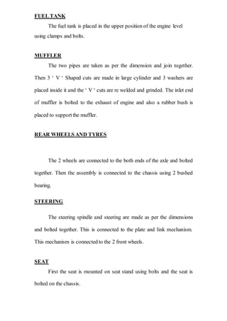 FUEL TANK
The fuel tank is placed in the upper position of the engine level
using clamps and bolts.
MUFFLER
The two pipes are taken as per the dimension and join together.
Then 3 ‘ V ‘ Shaped cuts are made in large cylinder and 3 washers are
placed inside it and the ‘ V ‘ cuts are re welded and grinded. The inlet end
of muffler is bolted to the exhaust of engine and also a rubber bush is
placed to supportthe muffler.
REAR WHEELS AND TYRES
The 2 wheels are connected to the both ends of the axle and bolted
together. Then the assembly is connected to the chassis using 2 bushed
bearing.
STEERING
The steering spindle and steering are made as per the dimensions
and bolted together. This is connected to the plate and link mechanism.
This mechanism is connected to the 2 front wheels.
SEAT
First the seat is mounted on seat stand using bolts and the seat is
bolted on the chassis.
 