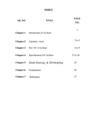 INDEX
SR. NO TITLE
PAGE
NO.
Chapter.1 Introduction of Go Kart
1
Chapter.2 Literature rivew 2 to 3
Chapter.3 Part Of A Go Kart 4 to 9
Chapter.4 Specifications Of Go Kart 17 to 24
Chapter.5 Detail Drawing & 3D-Modeling 25
Chapter.6 Conclusion 26
Chapter.7 Reference 27
 