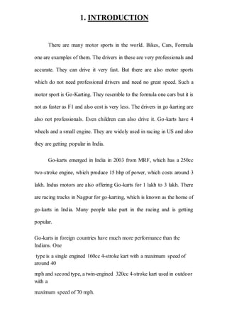 1. INTRODUCTION
There are many motor sports in the world. Bikes, Cars, Formula
one are examples of them. The drivers in these are very professionals and
accurate. They can drive it very fast. But there are also motor sports
which do not need professional drivers and need no great speed. Such a
motor sport is Go-Karting. They resemble to the formula one cars but it is
not as faster as F1 and also cost is very less. The drivers in go-karting are
also not professionals. Even children can also drive it. Go-karts have 4
wheels and a small engine. They are widely used in racing in US and also
they are getting popular in India.
Go-karts emerged in India in 2003 from MRF, which has a 250cc
two-stroke engine, which produce 15 bhp of power, which costs around 3
lakh. Indus motors are also offering Go-karts for 1 lakh to 3 lakh. There
are racing tracks in Nagpur for go-karting, which is known as the home of
go-karts in India. Many people take part in the racing and is getting
popular.
Go-karts in foreign countries have much more performance than the
Indians. One
type is a single engined 160cc 4-stroke kart with a maximum speed of
around 40
mph and second type, a twin-engined 320cc 4-stroke kart used in outdoor
with a
maximum speed of 70 mph.
 
