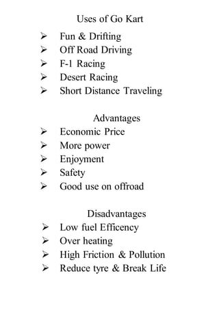 Uses of Go Kart
 Fun & Drifting
 Off Road Driving
 F-1 Racing
 Desert Racing
 Short Distance Traveling
Advantages
 Economic Price
 More power
 Enjoyment
 Safety
 Good use on offroad
Disadvantages
 Low fuel Efficency
 Over heating
 High Friction & Pollution
 Reduce tyre & Break Life
 