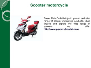 Scooter motorcycle
Power Ride Outlet brings to you an exclusive
range of scooter motorcycle products. Shop
around and explore the wide range of
scooters we offer.
http://www.powerrideoutlet.com/
 