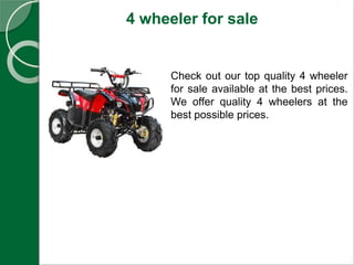 4 wheeler for sale
Check out our top quality 4 wheeler
for sale available at the best prices.
We offer quality 4 wheelers at the
best possible prices.
 