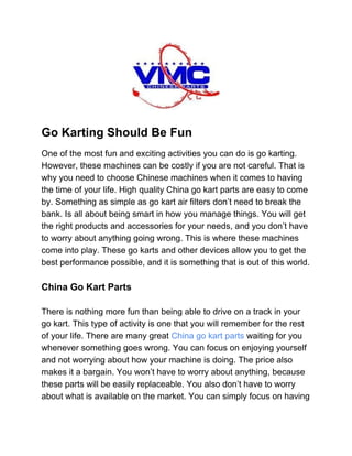  
Go Karting Should Be Fun 
One of the most fun and exciting activities you can do is go karting.
However, these machines can be costly if you are not careful. That is
why you need to choose Chinese machines when it comes to having
the time of your life. High quality China go kart parts are easy to come
by. Something as simple as go kart air filters don’t need to break the
bank. Is all about being smart in how you manage things. You will get
the right products and accessories for your needs, and you don’t have
to worry about anything going wrong. This is where these machines
come into play. These go karts and other devices allow you to get the
best performance possible, and it is something that is out of this world.
China Go Kart Parts
There is nothing more fun than being able to drive on a track in your
go kart. This type of activity is one that you will remember for the rest
of your life. There are many great ​China go kart parts​ waiting for you
whenever something goes wrong. You can focus on enjoying yourself
and not worrying about how your machine is doing. The price also
makes it a bargain. You won’t have to worry about anything, because
these parts will be easily replaceable. You also don’t have to worry
about what is available on the market. You can simply focus on having
 