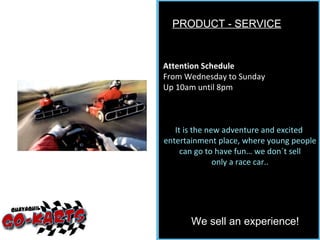 PRODUCT - SERVICE We sell an experience! Attention Schedule From Wednesday to Sunday Up 10am until 8pm It is the new adventure and excited  entertainment place, where young people can go to have fun… we don´t sell only a race car.. 